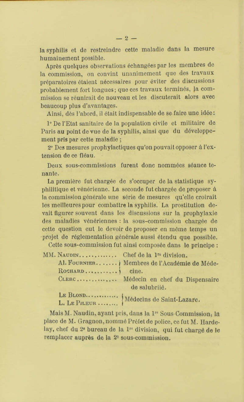 la syphilis et de restreindre cette maladie dans la mcsure humainement possible. Apr6s quelques observations echang6es par los membres de la commission, on convint unanimement que des travaux preparatoires etaient necessaires pour eviter des discussions probablement fort longues; que ces travaux termines, la com- mission se reunirait de nouveau et les discuterait alors avec beaucoup plus d’avantages. Ainsi, d6s 1’abord, il etait indispensable de se faire une idee: 1° De l’Etat sanitaire de la population civile et militaire de Paris au point de vue de la syphilis, ainsi que du developpe- ment pris par cette maladie ; 2° Des mesures prophylactiques qu’on pouvail opposer a l’ex- tension de ce fleau. Deux sous-commissions furent done nommees seance te- nante. La premiere fut chargee de s’occuper de la statistique sy- philitique et venerienne. La seconde fut chargee de proposer A la commission generate une serie de mesures qu’elle croirait les meilleures pour combattre la syphilis. La prostitution de- vait figurer souvent dans les discussions sur la prophylaxie 4 des maladies veneriennes : la sous-commission chargee de cette question eut le devoir de proposer en m6me temps un •projet de reglementation generate aussi etendu que possible. Cette sous-commission fut ainsi composee dans le principe : MM. Naudin Chef de la lrc division. Al. Fournier ) Membres de l’Academie de Mede- Rochard ) cine. Clerc Medecin en chef du Dispensaire de salubriie, LELELpmEUR jMedecins de Saint-Lazafe. MaisM. Naudin, ayant pris, dans la lrc Sous-Commlssion^ la place de M. Gragnon, nomm6 Prelet de police, ce fut M. Harde- lay, chef du 2° bureau de la lrc division, qui fut charge de le remplacer aupr6s de la 2° sous-commission.