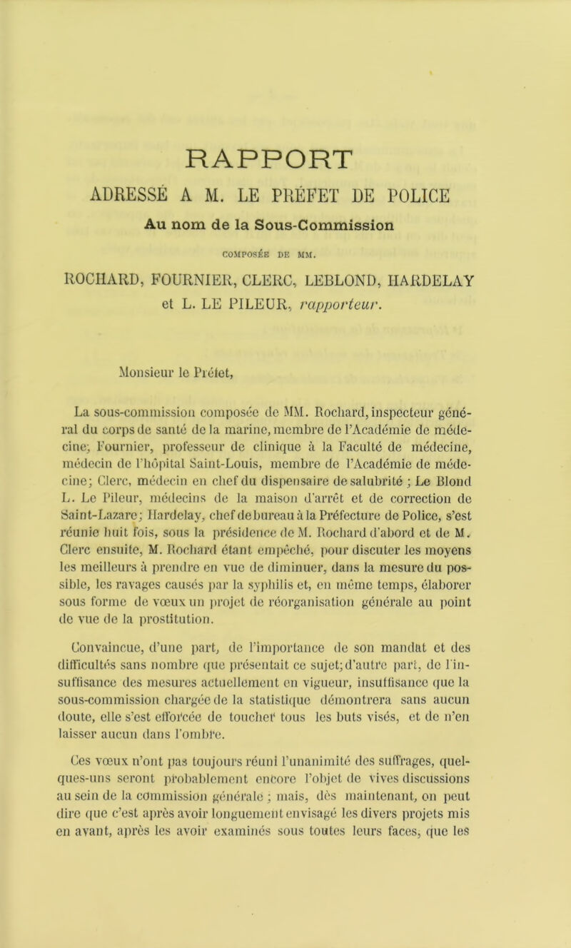 RAPPORT ADRESSE A M. LE PREFET DE POLICE Au nom de la Sous-Commission composEk de mm. ROCIIARD, FOURNIER, CLERC, LEBLOND, IIARDELAY et L. LE PILEUR, rapporteur. Monsieur le Pictet, La sous-cominission composee de MM. Rocliard,inspecteur gene- ral du corps de sante de la marine, membre de l’Academie do mede- citie; Fournier, professeur de clinique ii la Faculte de medecine, medecin de l’hopital Saint-Louis, membre de l’Academie de mede- cine; Glerc, medecin eii chef du dispensaire desalubrite ; Le Blond L. Le Pileur, medecins de la maison d'arret et de correction de Saint-Lazare; I lard clay, chef debureau a la Prefecture de Police, s’est reunie liuit fois, sous la presidcnce do M. Bocbard d’abord ot de M. Glerc ensuite, M. Rocliard etant empeche, pour discuter les moyens les meilleurs a prendre en vuc de diminuer, dans la mesuredu pos- sible, les ravages causes par la syphilis et, en memo temps, elaborer sous forme de voeuxun projet de reorganisation generale au point de vue do la prostitution. Gonvaincue, d’une part, de l’importance de son mandat et des difficultes sans nombre quo presentait ce sujet;d’autre part, de 1'in- suffisance des mesures actuellement on vigueur, insutfisancc quo la sous-commission chargee de la statistique demontrera sans aucun doute, elle s’est ell'oi'cec de toucher tous les huts vises, et de n’en laisser aucun dans l’ombl’e. Ces voeux n’ont pas toujours reuni l’unanimite des suffrages, quel- ques-uns seront probablcmont encore 1’objct de vives discussions au sein de la commission generale ; mais, des maintenant, on peut dire quo c’est apres avoir longuemcn ten visage les divers projets mis en avant, apres les avoir examines sous toutes leurs faces, quo les