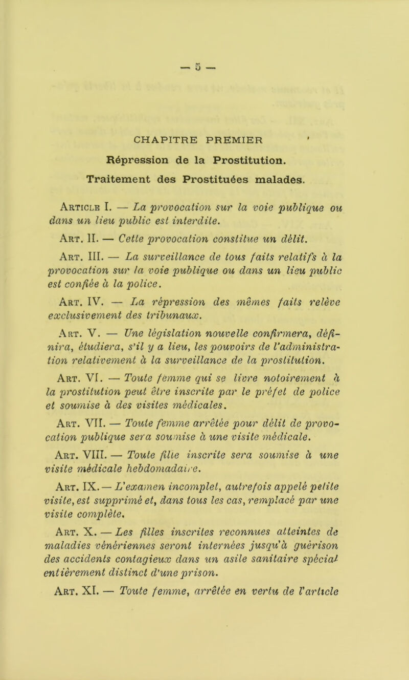 CHAPITRE PREMIER Repression de la Prostitution. Traitement des Prostitutes malades. Article I. — La 'provocation sur la voie publique ou dans un lieu public est interdite. Art. II. — Cette provocation constitue un delit. Art. III. — La surveillance de tous faits relatifs d la provocation sur la voie publique ou dans un lieu public est con fee a la police. Art. IV. — Ija repression des memes faits releve exclusivement des tribunaux. Art. V. — Tine legislation nouvelle confirmera, def- nira, etudiera, s’il y a lieu, les pouvoirs de l'administra- tion relativement d la surveillance de la prostitution. Art. VI. — Toute femme qui se livre notoirement d la prostitution peut etre inscrite par le prefet de police et souraise a des visites medicates. Art. VII. — Toute femme arretee pour delit de provo- cation publique sera soumise d une visite medicate. Art. VIII. — Toute file inscrite sera soumise d une visite mSdicale hebdomadaire. Art. IX. — L'examen incomplete autrefois appele petite visite, est supprime et, dans tous les cas, remplace par une visite complete. Art. X. — Les files inscrites reconnues atteintes de maladies veneriennes seront internees jusqu'd guerison des accidents contagieux dans un asile sanitaire special- entierement distinct d'une prison. Art. XI. — Toute femme, arretee en vertu de Varticle