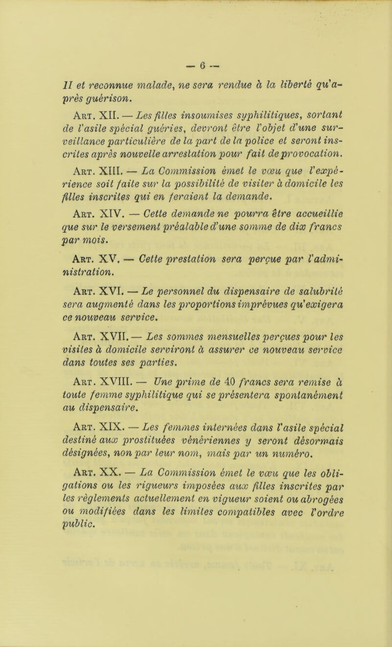 II et reconnue malade, ne sera vendue a la liberie qu'a- pres guerison. Art. XII. — Les files insoumises syphilitiques, sortant de I'asile special queries, devront etre Vobjet d'une sur- veillance particuliere de la part de la police et seront ins- crites apres nouvelle arrestation pour fait de provocation. Art. XIII. — La Commission emet le voeu que Vexpe- rience soit faite sur la possibility de visiter a domicile les filles inscrites qui en feraient la demands* Art. XIV. — Cette demande ne pourra etre accueillie que sur le versement prealable d’une somme de dix francs par mois. Art. XV. — Cette prestation sera pergue par l'admi- nistration. Art. XVI. — Le personnel du dispensaire de salubrile sera augmente dans les proportions imprevues qu’exigera ce nouveau service. Art. XVII.— Les sommes mensuellespergues pour les visiles d domicile serviront a assurer ce nouveau service dans toutes ses parties. Art. XVIII. — Une prime de 40 francs sera remise ci toute femme syphilitique qui se presentera spontanement au dispensaire. Art. XIX. — Les femmes internees dans Vasile special destine aux prostitutes ventriennes y seront desormais designees, nonpar leur nom, mais par un numtro. Art. XX. — La Commission emet le vacu que les obli- gations ou les rigueurs imposees aux filles inscrites par les reglements actuellement en vigueur soient ou abrogees ou modifiees dans les limites compatibles avec Vordre public.