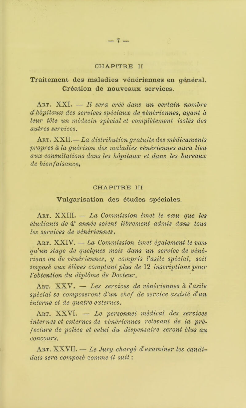 CHAPITRE II Traitement des maladies veneriennes en general. Creation de nouveaux services. Art. XXI. — II sera cr&e dans un certain nombre d'hopitaux des services sp&ciaux de veneriennes, ay ant a leur tete un medecin special et completement isoles des autres services. Art. XXII.— La distribution gratuite des medicaments propres a la guerison des maladies veneriennes aura lieu aux consultations dans les hopitaux et dans les bureaux de bienfaisance» CHAPITRE III Vulgarisation des etudes speciales. Art. XXIII. — La Commission emet le vceu que les etudiants de 4e annee soient librement admis dans tous les services de veneriennes. Art. XXIV. — La Commission emet egalement le vceu quun stage de quelques mois dans un service de vene- riens ou de veneriennes, y compris Vasile special, soil impost aux eleves comptant plus de 12 inscriptions pour Vobtention du cliplome de Docteur. Art. XXV. — Les services de veneriennes a Vasile special se composeront cl’un chef de service assisle d'un interne et de quatre externes. Art. XXVI. — Le personnel medical des services internes et externes de veneriennes relevant de la pre- fecture de police et celui du clispensaire seront Hus au concours. Art. XXVII. — Le Jury charge d'examiner les cancli- clats sera compose comme il suit: