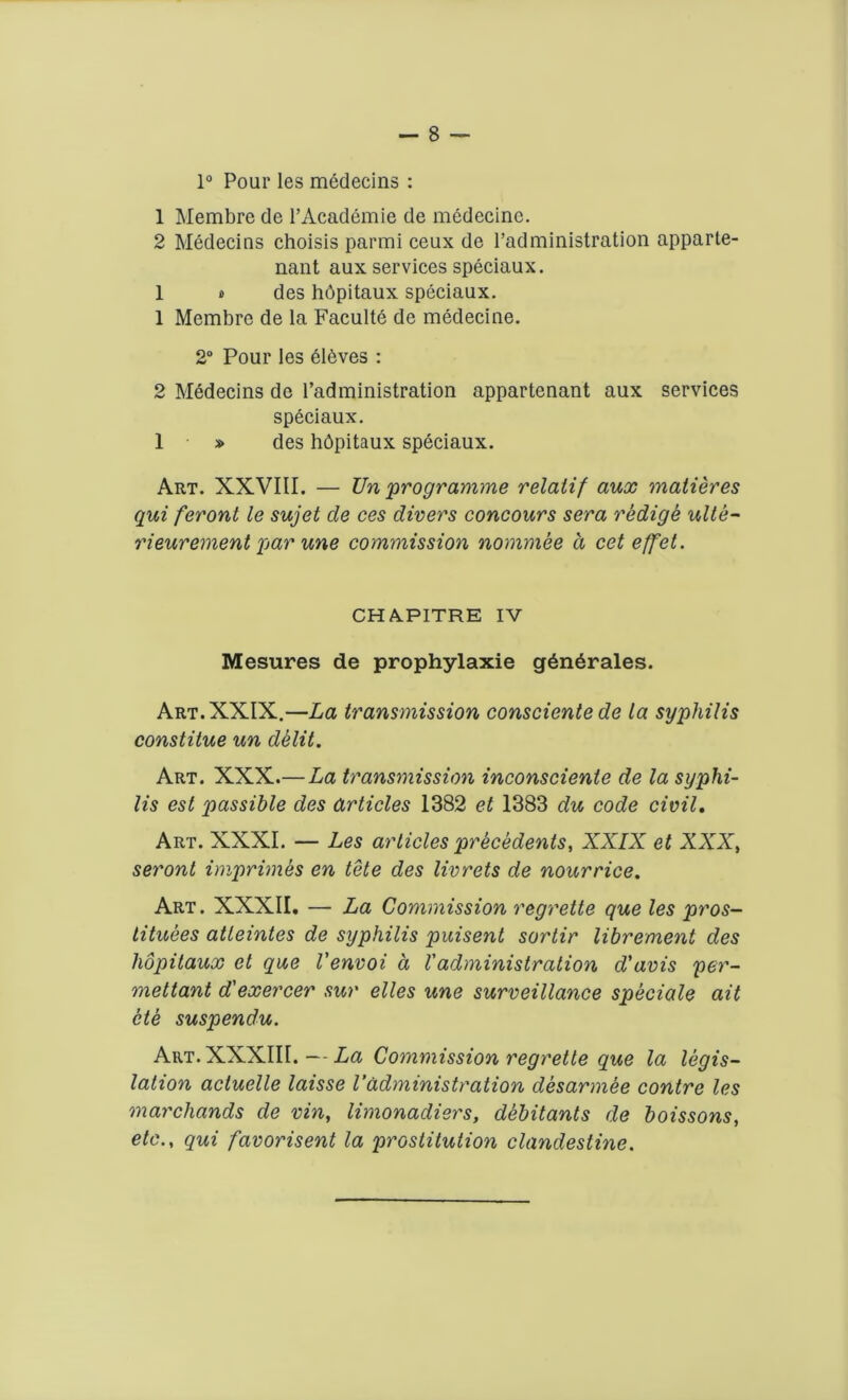 1° Pour les medecins : 1 Membre de l’Academie de medecine. 2 Medecins choisis parmi ceux de Tad ministration appurte- nant aux services speciaux. 1 * des hdpitaux speciaux. 1 Membre de la Faculte de medecine. 2° Pour les eleves : 2 Medecins de l’administration appartenant aux services speciaux. 1 » des hbpitaux speciaux. Art. XXVIII. — Un 'programme relatif aux matieres qui feront le sujet de ces divers concours sera redige ulte- rieurement par une commission nominee d cet effet. CH A.PITRE IV Mesures de prophylaxie g6n6rales. Art. XXIX.—La transmission consciente de La syphilis constitue un dklit. Art. XXX.—La transmission inconsciente de la syphi- lis est passible des articles 1382 et 1383 du code civil. Art. XXXI. — Les articles precedents, XXIX et XXX, seront imprimes en tete des livrets de nourrice. Art. XXXII. — La Commission regrette que les pros— tituees atleintes de syphilis puisent sortir librement des hopitaux et que Venvoi a l'administration d'avis per- mettant d'exercer sur elles une surveillance speciale ait cte suspendu. Art. XXXIII. — La Commission regrette que la legis- lation acluelle laisse Vadministration desarmee contre les marchands de vin, limonadiers, debitants de boissons, etc., qui favorisent la prostitution clandestine.
