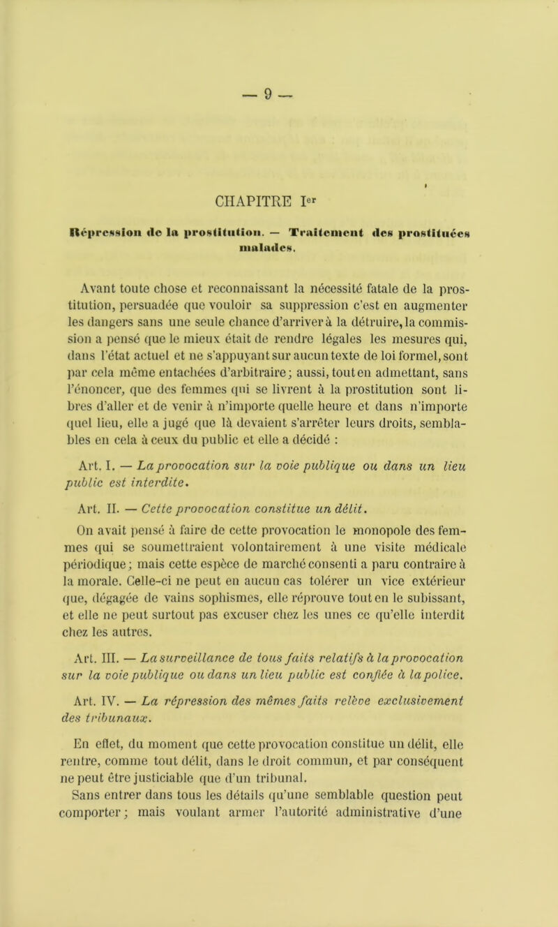CHAPITRE pr Repression do In prostitution. — Trnitcinent dcs iirosUtuccfn nmlades. Avant toute chose et reconnaissant la necessity fatale de la pros- titution, persuadee quo vouloir sa suppression c’est en augmenter les dangers sans une seule chance d’arriver a la detruire, la commis- sion a pense que le mieux etait de rendre legales les mesures qui, dans l’etat actuel et ne s’appuyantsur aucuntexte de loiformel,sont par cela meme entacliees d’arhitraire; aussi, touten admettant, sans l’enoncer, que des femmes qui se livrent a la prostitution sont li- bres d'aller et de venir a n’importe quelle heure et dans n’importe (iucl lieu, elle a juge que li devaient s’arreter leurs droits, sembla- bles en cela & ceux du public et elle a decide : Art. I. — La provocation sur la vote publique ou dans un lieu public est interdite. Art. II. — Cette provocation constitue un d&lit. On avait pense a faire de cettc provocation le monopole des fem- mes qui se soumettraient volontairement a une visite medicale periodique; mais cette espece de marchc con send a paru contrairea la morale. Gelle-ci ne peut en aucun cas tolerer un vice exterieur que, degagee de vains sophismes, elle reprouve touten le subissant, et elle ne peut surtout pas excuser chez les unes ce qu’elle interdit cliez les autres. Art. III. — La surveillance de tous Jaits relatifs d la provocation sur la voie publique oudans unlieu public est confine ii la police. Art. IV. — La repression des memes faits rel'eve cxclusivement des tribunaux. En eflet, du moment que cette provocation constitue undelit, elle rentre, comnie tout debt, dans le droit commun, et par consequent nepeut etre justiciable que d’un tribunal. Sans entrer dans tous les details qu’une semblable question peut comporter; mais voulant armer Eautorite administrative d’une