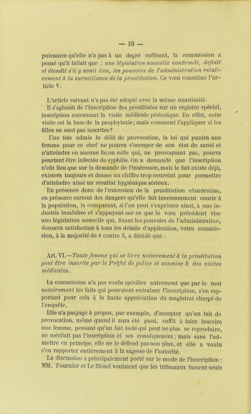 puissance qu’elle n’a pas a un degre suffisant, la commission a pense qu’il fallait que : une legislation nouvelle confirmed, definit et 6tendit s'il y avait lieu, les pouvoirs de Vadministration relati- vement d la surveillance de la prostitution. Ge voeu constitue l’ar- ticle V. L’article suivant n’a pas cte adopte avec la memo unanimite. II s’agissait dc l’inscription des prostitutes sur un registre special, inscription entrain ant la visite mddicale ptriodique. En effet, cctto visite est la basede la propliylaxie; mais comment l’appliquer si les lilies ne sont pas inscrites? Une fois admis le debt de provocation, la loi qui punira une femme pour ce chef ne pourra s’occuper de son etat de santb et n’atteindra en aucune facon cede qui, ne provoquant pas, pourra pourtant etre inlectee de syphilis. On a demande que l’inscription n’eut lieu que sur la demande de l’interessee,mais le fait existe doji, existera toujours et donne un chiffre trop restreint pour permettre d’atteindre ainsi un resultat liygienique serieux. En presence done de 1’extension de la prostitution clandestine, en presence surtout des dangers qu’elle fait incessamment courir i la population, la comparand sil’on pent s’exprimer ainsi, u une in- dustric insalubre et s’appuyant sur ce que le voeu precedent vise une legislation nouvelle qui, fixant les pouvoirs de 1’administration, donnera satisfaction a tous les details d'application, votre commis- sion, a la majoritede 4 contre 2, a decide que : Art. VI.—Toute femme qui se livre notoirement A la prostitution peut etre inscrite par le Prtfet de police et soumise d des visites m6dicales. La commission n’a pas voulu specifier autrement que par le mot notoirement les faits qui pouvaient entrainer l’inscription, s’en rap- portant pour cela a la haute appreciation du magistrat charge de 1‘enqudte. Elle n’a pasjuge k propos, par exemple, d’accepter qu’un tait de provocation, meme quand il aura etd puni, suffit a taire inscrire une femme, peasant qu’un fait isolcqui peut ne plus se reproduce, ne meritait pas l’inscription et ses consequences; mais sans l’ad- mettre en principe, elle ne le defend pas non plus, et elle a voulu s’en rapporter entierement a lasagessede l’autorite. La discussion a principalement portd sur le mode de l’inscription : MM. Fournier et Le Blond voulaient que les tribunaux fussent seuls