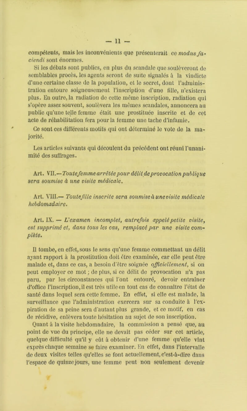 competents, mais les inconvenients que presenterait co modus fa- ciendi sont enormes. Si les debats sent publics, en plus du scandale que soulcvcront do semblables proces, les agents seront do suite signales la vindicto d’une certaine classe de la population, ct Ie secret, dont radminis- tration entoure soigneusement [’inscription d’une Idle, n’existera plus. En outre, la radiation de cette meme inscription, radiation qui s’optjre assez souvent, soulevera les memes scandales, annoncera au public qu’une telle femme etait une prostituee inscrite et de cet acte de rehabilitation fera pour la femme une taclie d’infamie. Ge sont ces differents motifs qui out determine le vote de la ma- jor ite. Les articles suivants qui decoulent du precedent ont reuni l'unani- mild des suffrages. Art. VII.—Toutefemme arrettepour d&litdeprovocationpublique sera soumise d une visite mddicale. Art. VIII.— Toutefille inscrite sera soumise d une visite medicate hebdomadaire. Art. IX. — L'examen incomplet, autrefois appel6petite visite, est supprimG et, dans tons les cas, remplacd par une visite com- plete. II tombe, en effet,sous le sens qu’une femme commettant un debt ayant rapport a la prostitution doit etre examinee, car clle peut etre malade et, dans ce cas, a besoin d'etre soignee officiellement, si on peut employer ce mot; de plus, si ce debt de provocation n’a pas paru, par les circonstances qui 1'ont entoure, devoir entrainer d’office 1’inscription, il est tres utile en tout cas de connaltre l’etat de santd dans lequel sera cette femme. En effet, si elle est malade, la surveillance que l’administration excrcera sur sa conduitc i l'cx- piration de sa peine sera d autant plus grande, et ce motif, en cas de r^cidive, enlevera toutc hesitation au sujet de son inscription. Quant a la visite hebdomadaire, la commission a pense que, au point de vuc du principe, elle ne devait pas ceder sur cet article, quelque difficulte qu'il y eut a obtenir d’une femme qu’elle vint ex pres chaque semaine se faire examiner. En etfet, dans 1’intervalle de deux visites telles qu’elles se font actuellenient, e’est-i-diro dans l'espace de quinze jours, une femme peut non settlement devenir