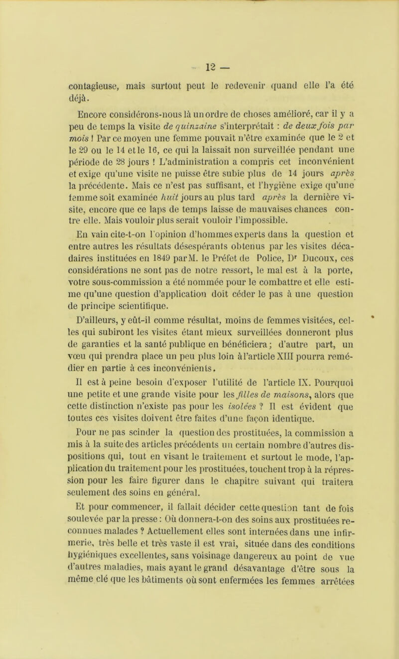 contagieuse, mais surtout peut le redevenir quand elle l’a ete dej&. Encore considerons-nousla unordre de clioses ameliord, car il y a peu de temps la visite de quinzaine s’interpretait: de deuxfois par mois I Par cemoyen une femme pouvait n’etre examinee que le 2 et le29 ou le 14 etle 16, ce qui la laissait non surveillee pendant une periode de 28 jours ! L’administration a compris cet inconvenient et exige qu’une visile ne puisse etre subie plus de 14 jours apr'cs la precedente. Mais ce n’est pas suffisant, et l’hygiene exige qu’une lemmesoit examinee huit jours au plus tard apr'es la derniere vi- site, encore que ce laps de temps laisse de mauvaises chances con- tre elle. Mais vouloir plus serait vouloir l’impossible. En vain cite-t-on l opinion d’hommes experts dans la question et entre autres les resultats desesperants obtenus par les visites deca- daires instituees en 1849 parM. le Prefetde Police, l)r Ducoux, ces considerations ne sont pas de notre ressort, le mal est a la porte, votre sous-commission a ete nominee pour le combattre et elle esti- me qu’une question d’application doit coder le pas a une question de principe scientifique. D’ailleurs, y eul-il comme resultat, moins de femmes visit6es, cel- los qui subiront les visites etant mieux surveillees donneront plus de garanties et la sante publique en beneficiera; d’autre part, un veeu qui prendra place un peu plus loin a Particle XIII pourra reme- dier en partie aces inconvenienls. II est a peine besoin d'exposer l'utilite de Particle IX. Pourquoi une petite et une grande visite pour les filles de maisons, alors que cette distinction n’existe pas pour les isolees ? II est evident que toutes ces visites iloivent etre faites d’une fa<?on identique. Pour ne pas scinder la question dcs prostituees, la commission a mis a la suitedes articles precedents un certain nombred’autres dis- positions qui, tout en visant le traitemeni et surtout le mode, Pap- plication du traitementpour les prostituees, touchent trop a la repres- sion pour les faire figurer dans le chapitre suivant qui traitera seulement des soins en general. Et pour commencer, il fallait decider cette question tant de fois soulevee par la presse: Oil donnera-t-on des soins aux prostituees re- connues malades ? Actuellement elles sont internees dans une infir- merie, tres belle et tr6s vaste il est vrai, situee dans des conditions bygieniques excellentes, sans voisinage dangereux au point de vue d’autres maladies, mais ayant le grand desavantage d’etre sous la meme cle que les batiments oiisont enfermees les femmes arretees
