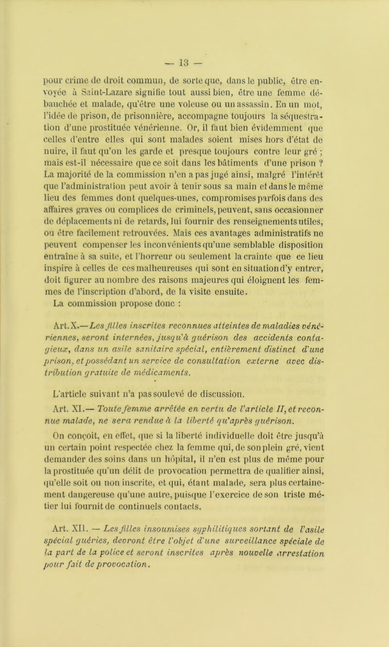 pour crime de droit comniun, de sorteque, dans le public, etre en- voyee a Saint-Lazare signifie tout aussibien, etre une femme de- bauchee et malade, qu’etre une voleuse ou un assassin. Enun mot, l'idee de prison, de prisonniere, accompagne toujours la sequestra- tion d’une prostitute vtntrienne. Or, il faut bien tvidemment que cedes d’entre elles qui sont malades soient mises hors d’etat de nuire, il faut qu’on les garde et presque toujours contre leur gre; maisest-il necessaire quece soit dans lesbatiments d’une prison ? La majorite de la commission n’en a pas juge ainsi, malgre l’inltrtt que l’administration peut avoir a tenir sous sa main et dansle meme lieu des femmes dont quelques-tmes, compromises parfois dans des affaires graves ou complices de criminels,peuvent, sans occasionner de deplacements ni de retards, Jui fournir des renseignementsutiles, ou etre facilement retrouvtes. Mais ces avantages administratifs no peuvent compenser les inconvenientsqu’une semblable disposition entraine a sa suite, et l'horreur ou seulement lacrainte que ce lieu inspire a cedes de ces malheureuses qui sont en situationd’y entrer, doit figurer au nombre des raisons inajeures qui eloignent les fem- mes de l’inscription d’abord, de la visitc ensuite. La commission propose done : Art.X.— Les Jllles inscribes reconnues atteintes de maladies venc- riennes, seront internees, jusqu'ti gudrison des accidents conta- gieux, dans un asile sanitaire special, entibrement distinct d'une prison, etpossddant un service de consultation externe avec dis- tribution gratuite de medicaments. L’article suivant n’a passouleve de discussion. Art. XI.— Toutefemme arretde en vertu de Varticle II,etrecon- nue malade, ne sera rendue ci la libertd qu'aprbs gudrison. On con^oit, en effet, que si la liberte imlividuelle doit etre jusqu’a un certain point respectee clicz la femme qui,desonplein gre, vient demander des soins dans un hdpital, il n’en est plus de memo pour la prostitute qu’un dtlit de provocation permettra de (pialifier ainsi, (ju’elle soit ou non inscrite, et qui, ttant malade, sera j)lus certaine- ment dangereuse qu’une autre, puisque 1’excrcice deson triste mt- tier lui fournitde continuels contacts. Art. XII. — Les flics insoumises sgphilitiques sortant de V asile special gudries, devront etre I'objet d'une surveillance speciale de la part de la police et seront inscrites aprbs nouvelle arrestation pour fait de provocation.
