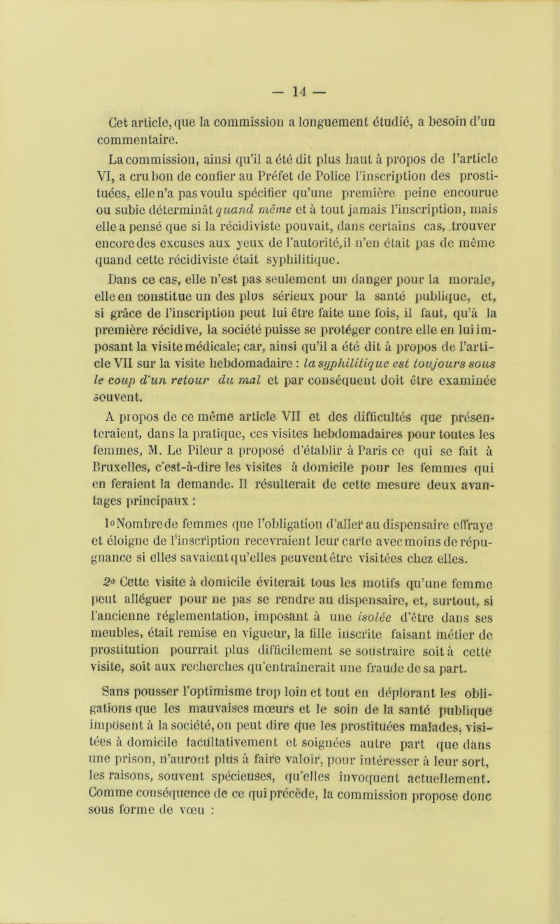 Get article, que la commission a longuement etudie, a besoin d’un commentaire. La commission, ainsi qu’il aetedit plus liaut a propos de l’article VI, a cru bon de confier au Prefet de Police l’inscription des prosti- tutes, ellen’a pas voulu specifier qu’une premiere peine encourue ou subie determinate uand meme eta tout jamais l’inscription, mais ellea pense que si la recidiviste pouvait, dans certains cas, trouver encore des excuses aux yeux de l’autorite,iI n’en ctait pas de memo quand cette recidiviste etait sypliilitique. Dans ce cas, elle n’est pas seulement un danger pour la morale, elleen constitue un des plus serieux pour la saute publique, et, si grace de l’inscription peut lui etre faite une l'ois, il taut, qu’a la premiere recidive, la societe puisse se protbger contre elle en luiim- posant la visite medicale; car, ainsi ([u’il a ete dit a propos de Parti- cle VII sur la visite liebdomadaire : lasi/pkilitique est toujours sous le coup d'un retour du mat et par consequent doit etre examinee souvent. A piopos de ce meme article VII et des difficultes que presen- teraient, dans la pratique, ces visites hebdomadaires pour toutes les femmes, M. Le Pileur a propose d’etablir a Paris ce qui sc fait a Bruxelles, cest-ibdire les visites a domicile pour les femmes qui en feraient la demande. II resulterait de cette mesure deux avan- tages principatix: loNombrede femmes que Pobligation d’allefau dispensaire effraye et eloigne de l’inscription recevraient leur carte aveemoinsde repu- gnance si elles savaientqu’elles peuventetre visitees cliez elles. 2<> Cette visite a domicile eviterait tous les motifs qu’une femme peut all6gucr pour ne pas se rendre au dispensaire, et, surtout, si lancienne reglementation, imposant a une isolee d’etre dans ses meubles, etait remise en viguelir, la idle iriscrite faisant inetier de prostitution pourrait plus difficilement se soustraire soita cettO visite, soit aux reclierclies qu'entrainerait une fraudedesa part. Sans pousser l’optimisme trop loin et tout en deplorant les obli- gations que les mauvaises mceurs et le soin de la sanlc publique impbsent a la societe, on peut dire que les prostituees malades, visi- tees a domicile facdltativement et soignees autre part que dans une prison, n’auront plus a faire valoir, pour interesser a leur sort, les raisons, souvent specieuscs, qu’elles invoquent actuellement. Comme conse([uence tic ce qui precede, la commission propose done sous forme de voeu :