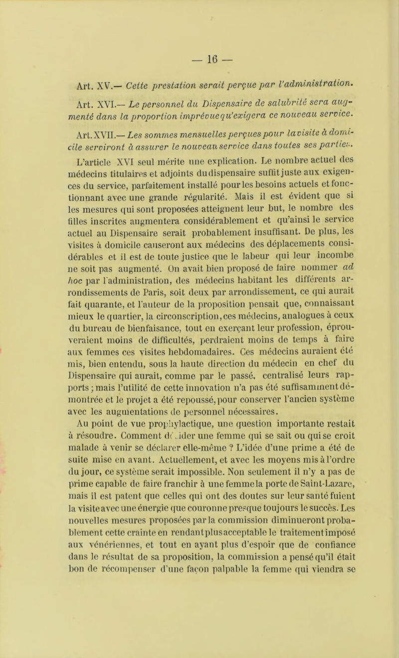 Art. XV.— Cette prestation serait pergue par l’administration. Art. XVI.— Le personnel da Dispensaire de salubrite sera aug- ment/} dans la proportion imprdouegu’exigera ce nouveau service. Art.XVII.— Les sonvnes mensuellesperguespour lavisite a domi- cile serviront a assurer le nouveau service dans toutes ses parties. L’article XVI seul merite vine explication. Le nombre actuel des medecins titulaires et adjoints dudispensaire suftit juste aux exigen- ces du service, parfaiteraent installe pour les besoins actuels etfonc- tionnant avec une grande regularity Mais il est evident quo si les mesures qui sont proposees atteignent leur but, le nombre des lilies inscritcs augmentera considerablement et qu’ainsi le service actuel au Dispensaire serait probablement insuffisant. De plus, les visites a domicile causeront aux medecins des deplacements consi- derables et il est de toute justice que le labeur qui leur incombc ne soit pas augmente. On avait bien propose de faire nommer ad hoc par l'administration, des medecins habitant les differents ar- rondissements de Paris, soit deux par arrondissement, ce qui aurait fait quarante, et hauteur de la proposition pensait que, connaissant mieux le quartier, la circonscription,ces medecins, analogues a ceux du bureau de bienfaisance, tout en exercant leur profession, eprou- veraient moins de difficultes, perdraient moins de temps ii faire aux femmes ces visites hebdomadaires. Ces medecins auraient ete mis, bien entendu, sous la haute direction du medecin en chef du Dispensaire qui aurait, comme par le passe, centralise leurs rap- ports; mais l’utilite de cette innovation n’a pas ete suffisammentdc- montree et le projet a dte repousse,pour conserver l’ancien systemc avec les augmentations de personnel necessaires. Au point de vue proyhylactique, une question importante restait a resoudre. Comment divider une femme qui se sait ou quise croit malade a venir se declarer elle-meme ? L’idee d’une prime a etc de suite mise en avant. Acluellement, et avec les moyens misal’ordre du jour, ce svsteme serait impossible. Non seulement il n’y a pas de prime capable de faire franchir ii une femmela porte de Saint-Lazare, mais il est patent que cedes qui out des doutes sur leur saute fuient la visite avec une energie que couronne presque toujours le succes. Les nouvelles mesures proposees par la commission diminueront proba- blement cette crainte en rendantplusacceptable le traitementimpose aux veneriennes, et tout en ayant plus d’espoir que de confiance dans le resultat de sa proposition, la commission a pensequ’il etait bon de recompense!* d’une facon palpable la femme qui viendra se