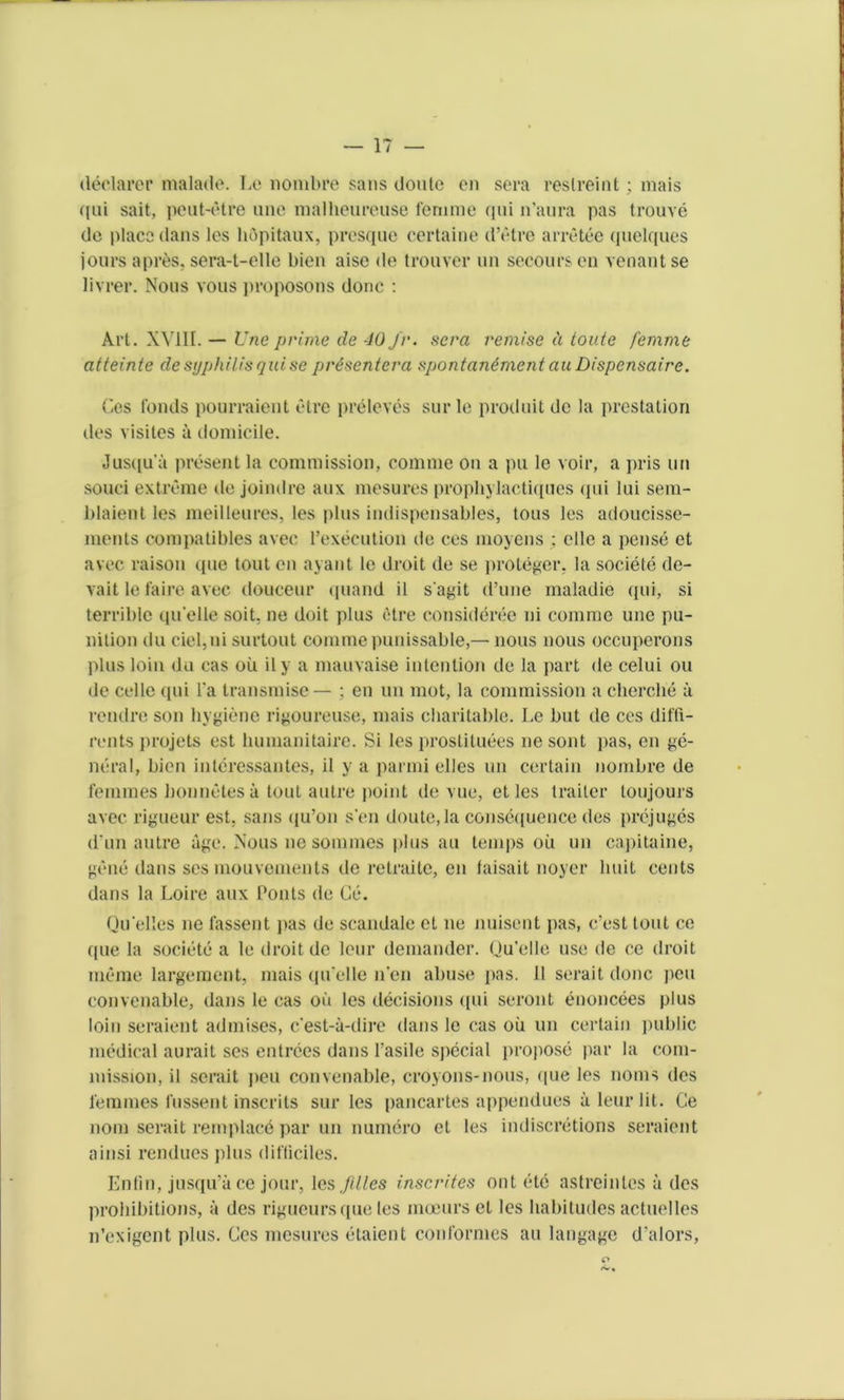 declarer malade. Le nombre sans doutc en sera reslreint; mais qui sait, peut-etre une malheureuse femme qui n’aura pas trouve do place dans les hopitaux, presque certaine d’etre arretee (juelques jours a pres, sera-t-elle bien aise de tro uver un secoursen Tenant se livrer. Nous vous proposons done : Art. XVIII. — Une prime de 40 Jr. sera remise d toute femme atteinte de syphilis qui se pr6senterci spontantment au Dispensaire. Ces fonds pourraient etre preleves sur le produit de la prestation des visites a domicile. Jusqu’a present la commission, comme on a pu le voir, a pris un souci extreme de joindre aux mesures propbylactiques qui lui sem- blaient les meilleures, les plus indispensables, tons les adoucisse- ments compatibles avec l’execution de ces moyens ; elle a pense et avec raison que tout en ayant le droit de se proteger, la societe de- vait le faire avec douceur quand il s'agit d’une maladie qui, si terrible qu elle soit, ne doit plus etre consideree ni comme une pu- nition du ciel,ni surtout comme punissable,— nous nous occuperons plus loin du cas oil il y a mauvaise intention de la part de celui ou de cello qui Fa transmise— ; en un mot, la commission a cherche a rendre son hygiene rigoureuse, mais charitable. Le but de ces dit'fi- rents projets est humanitaire. Si les prostituees nesont pas, en ge- neral, bien interessantes, il y a parmi dies un certain nombre de femmes bonnetes a tout autre point de vue, et les trailer toujours avec rigueur est, sans qu’on sen doute.la consequence des prejuges dim autre age. Nous ne sommes plus an temps oil un capitaine, gene dans ses mouvements de retraite, en faisait noyer lmit cents dans la Loire aux Pouts de Ce. Qu’elles ne l'assent pas de scandale et ne nuisent pas, e’est tout ce que la societe a le droit de lour demander. Ou'elle use de ce droit mime largement, mais qu elle n'en abuse pas. 11 serait done pen convenable, dans le cas oil les decisions qui seront enoncees plus loin seraient admises, e'est-a-dire dans le cas oil un certain public medical aurait ses entrees dans Pasile special propose par la com- mission, il serait peu convenable, croyons-nous, (|ue les noms des femmes fussent inscrits sur les pancartes appendues a leur lit. Ce nom serait remplacd par un numero et les indiscretions seraient ainsi rendues plus difliciles. Enfin, jusqu’a ce jour, les Jllles inscrites out etc astreinles a des prohibitions, a des rigueurs que les moeurs et les habitudes actuelles n’exigent plus. Ces mesures etaient conformes au langage d’alors,