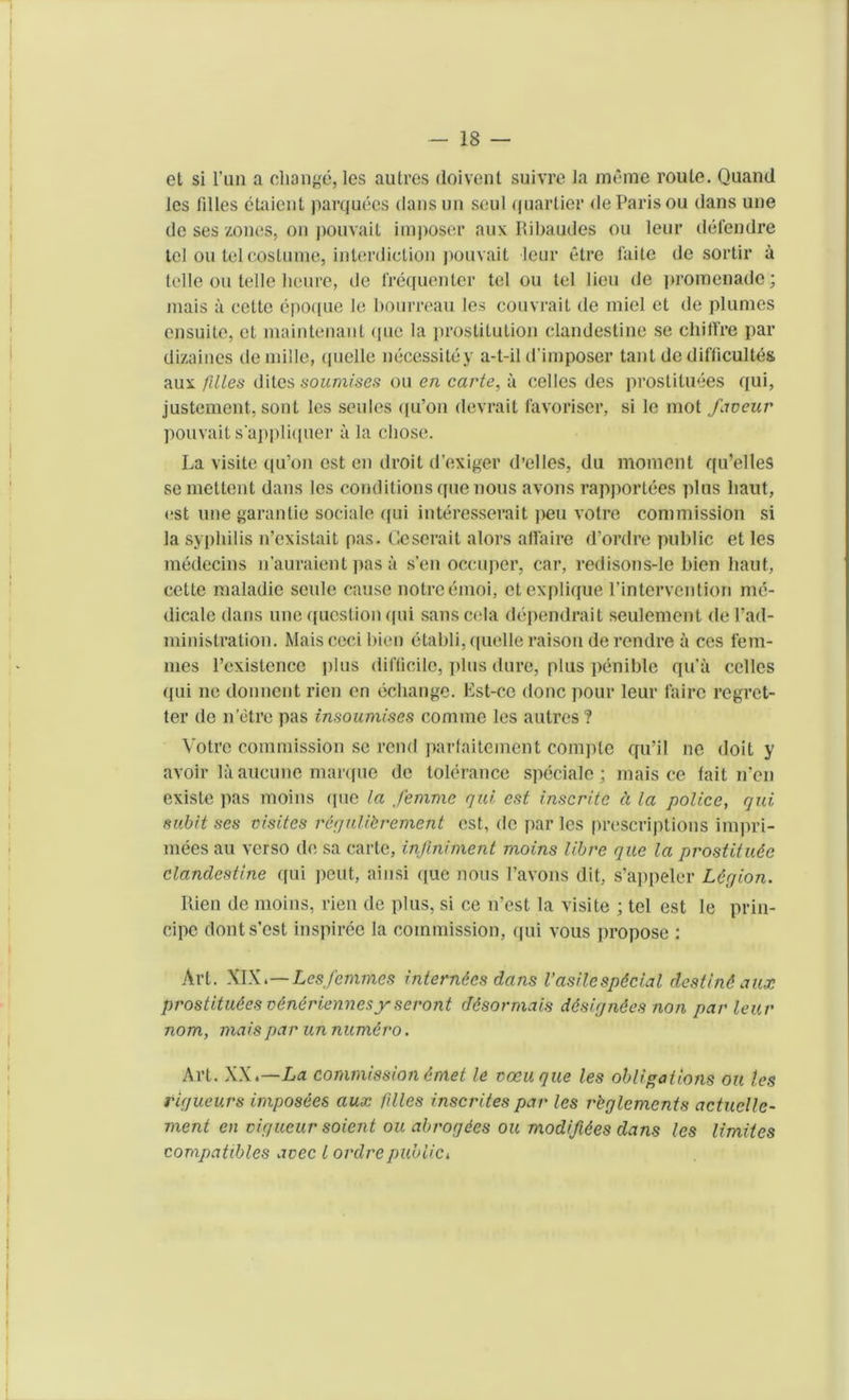 et si Fun a change, les autres doivent suivre la raerae route. Quand les lilies etaient parquees dansun soul quartier de Paris ou dans une de ses zones, on pouvait imposer aux Ribaudes ou leur defendre tel ou tel costume, interdiction pouvait leur etre faite de sortir a telle on telle heure, de frequenter tel ou tel lieu de promenade; mais a cette epoque le bourreau les couvrait de miel et de plumes ensuile, el maintenant (pie la ])rostilulion clandestine se chilfre par dizaines de mille, quelle necessity y a-t-il d'imposer taut de difficulty aux filles dites soumises ou en carte, a cedes des prostitutes qui, justement, sont les seules (|u’on devrait favoriser, si le mot favour pouvait s'appliquer a la chose. La visile qu’on est cn droit d’exiger d’elles, du moment qu’elles se mettent dans les conditions que nous avons rapportees plus liaut, est une garantie sociale qui interesserait ]ieu votre commission si la syphilis n’existait pas. Geserait alors affaire d’ordre public et les medecins n’auraient pas a sen occuper, car, redisons-le bien liaut, cette maladie seule cause notreemoi, ctexplique l’intervention me- dicate dans une question qui sanscela dependrait seulement de Pad- ministration. Mais ceci bien etabli, quelle raison derendre a ces fem- mes l’existence plus difficile, plus dure, plus penible qu'ii cedes ([ui lie donnent rien en echange. Est-ce done pour leur fairc regret- ter de n etre pas insoumises coniine les autres? Votre commission se rend parfaitement comple qu’ii ne doit y avoir la aucune marque de tolerance speciale ; mais ce fait n’en existe pas moins ([ue la femme qui est inscritc a la police, qui subit ses visiles rtgulikrement est, dc par les prescriptions impri- mees au verso de sa carte, injlniment moins Hire que la prostitute clandestine qui peut, ainsi que nous l’avons dit, s’appelcr Legion. Rien de moins, rien de plus, si ce n’est la visite ; tel est le prin- cipc donts’est inspiree la commission, qui vous propose : Art. WX.—Les femmes interntes dans Vasilcsptcial destint aux prostitutes vtntriennesy seront dtsormais dtsigntes non par leur nom, mais par un numtro. Art. XX.—La commission tmet le voeuque les obligations ou les rigueurs impostes aux filles inscrites par les rbglements actuclle- ment en vigueur soient ou abrogees ou modifites dans les limiies compatibles avec l ordrepubiici