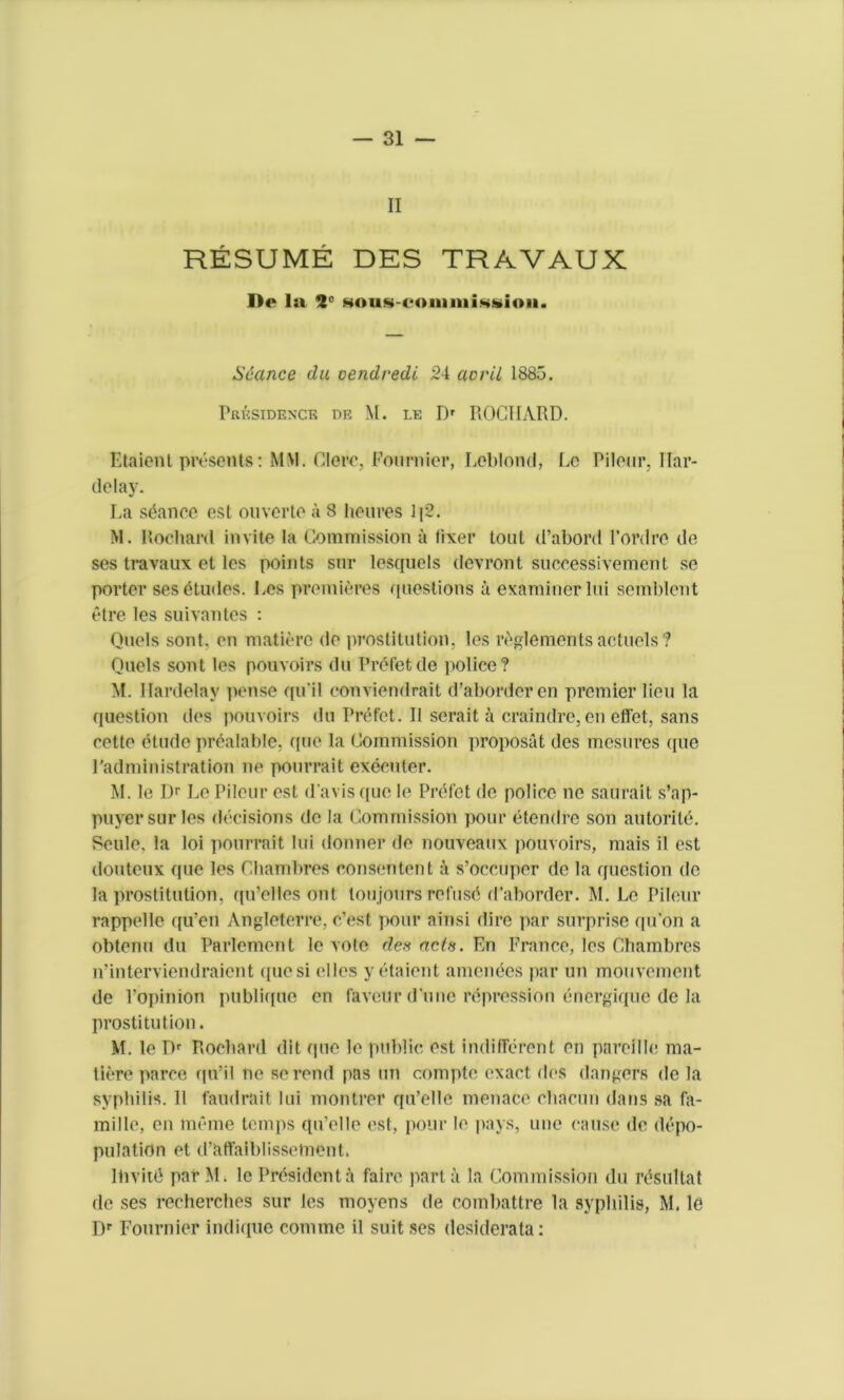 — Si- ll RESUME DES TRAVAUX De la 2' Hous-com mission. Seance da oendredi 24 avril 1885. Prrsidenck pe M. le Dr ROGIIARD. Etaient presents: MM. Clere, Fournier, Leblond, Lc Pilour. liar- delay. La stance est ouverte a 8 heures lj2. M. Rocha rd invite la Commission a liver tout d’abord l’ordre de ses travaux et les points snr lesquels devront successivement se porter ses etudes. Les premieres questions a examiner lui semblcnt etre les suivantes : Quels sont. en maticre do prostitution, les reglements acluels ? Quels sont les pouvoirs du Prefet de police? M. llardelay pense qu’il conviendrait d’abordcren premier lieu la question des pouvoirs du Prefet. II scrait a craindre, en effet, sans cette etude prealable, ([tie la Commission proposal des mesures (pie Padministration ne pourrait exeouter. M. le Dr Le Pilour est d avis quo le Prefet do police ne saurait s’ap- puyersurles decisions de la Commission pour etendro son autorile. Seule. la loi pourrait lui donner do nouveaux pouvoirs, mais il est douteux (|ue les Chambres consentent a s’occuper de la question de la prostitution, qu’elles ont loujours refuse d’aborder. M. Le Pilour rappelle qu’en Angleterre, e’est pour ainsi dire par surprise <|u'on a obtenu du Parlcment le vole des acts. En France, les Chambres n’interviendraient quo si olios y etaient amcnees par un mouvement de l’opinion publiqite en favour dune repression energique de la prostitution. M. le Dr Rocliard dlt quo le public est indifferent on paroille ma- tiere parce qu’il ne so rend pas un compte exact des dangers de la syphilis. II l'audrait lui montror qu’elle menace eliacun dans sa fa- mine, on meme temps qu’ollo est, pour lo pays, une cause de depo- pulation et d’affaiblissetnont. ltivitd parM. le President faire part a la Commission du rdsultat de ses recherches sur les moyens de combattre la syphilis, M. le Dr Fournier indique comme il suit ses desiderata: