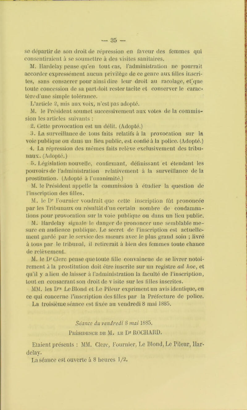 so deparlir tie son droit de repression en favour ties femmes qui consentiraient a so soumettre ii ties visites sanitaires. M. Hanlelay pense tpi’en toutcas, 1’administration ne pourrait aecortler expresseinent aucun privilege tie ce genre aux lilies inscri- tes, sans consacrer pour ainsi dire leur droit an racolage, et'que toute concession tie sa part doit roster tacite et conserver le earae- tered une simple tolerance. L’arlicle 2, mis aux voix, n’est pas adopts. M. le President soumet successivement aux votes tie la commis- sion les articles suivants : 2. Cette provocation est un delit. (Adople.) 3. La surveillance de tons fails relatifs a la provocation sur la voie publique on dans un lieu public, est conlie a la police. (Adopte.) 4. La repression ties memes fails releve exclusivement ties tribu- naux. (Adopte.) 5. Legislation nouvelle, confirmant, delinissant et elendant les pouvoirs de ratlministration relativement a la surveillance de la prostitution. (Adopts a I’unanimite.) M. le President appelle la commission a eludier la question de l'inscription ties lilies. M. le Dr Fournier voudrait que cette inscription fut prononc6e par les Tribunaux ou rdsultat tl’un certain nombre de condamna- lions pour provocation sur la voie publique ou dans un lieu public. M. Kardelay signalo le danger de prononcer line semblableme- sure en audience publique. Le secret tie l’inscription est actuelle- ment garde par le service des mceurs avec le plus grand soin ; livre a tous par le tribunal, il retirerait a bien des femmes toute chance de relevement. M. le Lr Glerc pense que toute lille convaincue de se livrer notoi- rement a la prostitution doit etre inscrite sur un registre ad hoc, et qu’il y alien tie laisser a 1’administration la faculte tie l’inscription, tout en consacrantson droit tie visite sur les lilies inscrites. MM. les Drg Le lllond et Le Pileur exprimentun avis identique, en ce qui concerne l’inscription ties lilies par la Prefecture tic police. La troisiemeseance est lixee au vcndrediS mai 1885. Seance du vendredi 8 mai 1885. Presidence de M. le Uf POCHARD. Etaient presents : MM. Clerc, Fournier. Le Blond, Le Pileur, liar- delay. La stance est ouverte it 8 lieures 1/5.