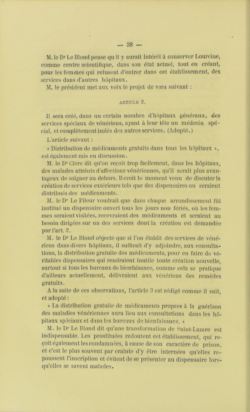 M. le Dr Le Blond penso qu il y aurait interet a conserver Lourcine, comme centre scientifique, dans son etat actuel, tout en errant, pour les femmes qui refusent d'entrer dans cet etablissement, des services dans d’autres liopitaux. M, le president met aux voix le projet dc voeu suivant: ARTICLE 2. II sera cree, dans uncertain nombre d’hopitaux generaux, des services speciaux deveneriens, ayant a leur tete un medecin spe- cial, etcompletemcntisoles des autres services. (Adoptc.) L’article suivant : « Distribution de medicaments gratuits dans tons les liopitaux », estegalementmis on discussion. M. le Dr Glerc dit qu’on recoit trop facilement, dans les liopitaux, des malades atteints d affections veneriennes, qu’il serait plus avan- tageux do soigner an dehors. Ilcroit le moment venu de discuterla creation de services exterieurs tels (pie des dispensaires ou seraient distribues des medicaments. M. leDp Le Pileur voudrait quo dans chaque arrondissement fut institue un dispensaire ouvert tons les jours non feries, oil les fem- mes seraient visitees, recevraient des medicaments et seraient an besoin dirigees sur un des services dontla creation cst demandee par Part. 2. M. le Dr Le Blond objecte ([ue si 1’on etablit des services de venc- riens dans divers liopitaux, il suffirait cl’y adjoindre, aux consulta- tions, la distribution gratuite des medicaments, pour en faire de ve- ritables dispensaires qui rendraient inutile toute creation nouvelle, surtout si tousles bureaux de bienfaisance, comme cola se pratique d’ailleurs actuellement, delivraient aux veneriens des remedes gratuits. A la suite de ces observations, l’article 3 cst reilige comme il suit, et adopte: « La distribution gratuite dc medicaments propres a la guerison des maladies veneriennes aura lieu aux consultations dans les lio- pitaux speciaux et dans les bureaux de bienfaisance. » M. le D'- Le Blond dit qu’une transformation do Saint-Lazare est indispensable. Les prostitutes redoutent cet etablissement, qui re- voitegalement lescondamnees, a cause de son caractere de prison, et e’est le plus souvent par crainte d’y etre internees qu’ellcs re- poussent l’inscription et evitentdese presenter au dispensaire lors- qu’elles se savent malades.