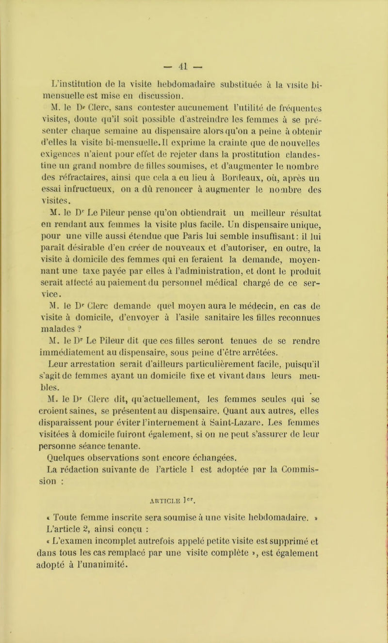 L'institutioii de la visite hebdomadaire substitute a la visile bi- mensuelleest mise en discussion. M. le l> Clerc, sans contester aucunemcnt Futilite de frequentes visites, doute qu’il soit possible d'astreindre lcs femmes a se pre- senter chaque semaine au dispensaire alorsqu’on a peine aobtcnir d’elles la visite bi-mensueile.Il cxpriine la crainte (jue denouvelles exigences n’aient poureffet de rejcter dans la prostitution clandes- tine un grand nonibre de lilies soumises, et d’augmenter lc nombre des refractaires, ainsi que cela a eu lieu a Bordeaux, oil, apres un essai infructueux, on a du renoncer ii augmenter le noaibre des visites. M. lc I)1' Le Pileur pcnse iiu’on obticndrait un meilleur resultat en rendant aux femmes la visite plus facile. Un dispensaire unique, pour une ville aussi etendue que Paris lui semble insuflisant: il lui parait desirable den creer de nouveaux et d’autoriser, en outre, la visite u domicile des femmes qui en feraient la demande, moyen- nant une taxe payee par elles ii 1’administration, et dont le produit serait allecte aupaiementdu personnel medical charge de ce ser- vice . M. lc l)r Clerc demande quel moyen aurale medecin, en cas de visite ii domicile, d’envoyer ii Fasilc sanitaire les lilies reconnues malades ? M. le l)r Lc Pileur dit que ces lilies seront tenues de se rendre immediatement au dispensaire, sous peine d’etre arretees. Leur arrestation serait d’ailleurs particulierement facile, puisqu’il s’agitde lemmes ayant un domicile fixe et vivant dans leurs meu- bles. M. lc Dr Clerc dit, qu’actuellement, les femmes seulcs qui se croientsaines, se presententau dispensaire. Quant aux autres, elles disparaissent pour eviter l’internement it Saint-Lazare. Les femmes visitees ii domicile fuiront egalement, si on ne pent s’assurer de leur personne seance tenante. Quelques observations sont encore ccbangees. La redaction suivantc de Particle 1 est adoptee par la Commis- sion : article lcr. * Toute femme inscrite serasoumiscii line visite hebdomadaire. » L’article 2, ainsi conyu : « L’examen incomplet autrefois appele petite visite estsupprime et dans tons les cas remplace par une visite complete », est egalement adopte a Funanimite.
