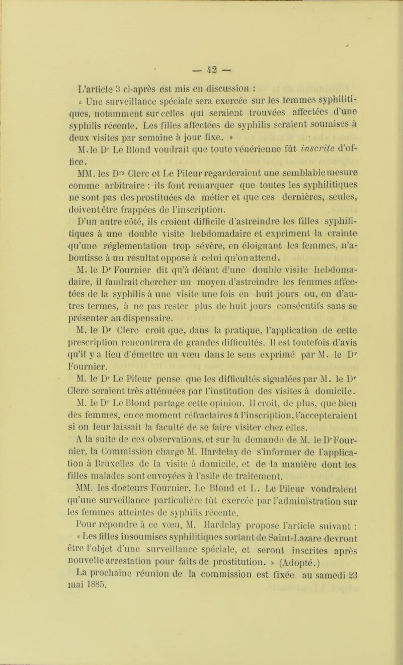 L’article 3 ci-apr&s est mis cn discussion : e Unc surveillance spdciale sera exercee sur les iemmcs syphiliti- ques, notnmment sur cellos <jui scraiont trouvees affectees d une syphilis recente. Les l'illes affectees de syphilis seraient sournises a deux visites par semaine a jour fixe. » M.le Dr Le Blond voudrait quo toute venerienne fut inscriie d’of- lice. MM. les DIS Clcrc et Le Pileur regarderaient une semblablemesuro comme arbitraire : ils font remarquer (pic toutes les sypliilitiques lie sont pas desprostituees de metier et quo ces dernieres, seules, doiventetre frappees de l’inscription. D'un autre cote, ils eroient difficile d'astreindre les filles sypliili- tiques a une double visite licbdomadairc et expriment la crainte qu’uno reglementation trop severe, cn eloignant les femmes, n’a- boutisse a un resultat oppose a celui qivon attend. M. le Dr Fournier dit qu’a delaut d’uno double visite hebdoma- daire, il faudraitcherclicr un moyen d’astreindre les femmes affec- tees de la syphilis a une visite unc fois en lmit jours ou, cn d’au- tres termes, a no pas rester plus do liuit jours consccutifs sans so presenter au dispensaire. M. le Dr Clerc croit quo, dans la pratique, Fapplieation de cettc prescription rencontrera de grandes diflicultes. 11 est toutefois d’avis qu’il ya lieu d’emettre un veeu dans le sens exprime par M. le Dr Fournier. M. le l)r Le Pileur pense quo les difficulties signaleespar M. le l)r Clerc seraient tres attendees par Finstitution des visites a domicile. M. leD*' Le Blond partage cette opinion. II croit, de plus, quebien des femmes, ence moment refractaires a l’inscription,l’accepteraient si on leur laissait la faculte de so faire visiter cliez elles. A la suite de ces observations,et sur la demande de M. lePrTour- nier, la Commission charge M. llardelav do s'informer de Implica- tion a Bruxelles de la visite a domicile, et de la maniere dont les filles malades sontenvoydes a l’asile de traitement. MM. les docteurs Fournier, Le Blond et L. Le Pileur voudraient qu’une surveillance particuliere fut exercee par Pad ministration sill- ies femmes atteintes de syphilis recente. Pour repondre a ce voeu, M. Jlardclay propose Particle suivant: «Les filles insoumises syphilitiifues sortant de Saint-Lazare devront elre l’objct (Pune surveillance speciale, et seront inscrites apres nouvellearrestation pour faits de prostitution. » (Adopte.) La prochaine reunion de la commission est fixee au samedi 23 mai 1885.