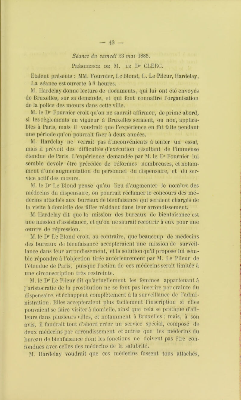 Stance du samedi 23 mai 1885. Presidency de M. le l)r GLERC. Etaient presents: MM. Fournier, LoBlond, L. Lc Pileur, Hardelay. La seance estouverte a 8 heures. M. Hardelay donne lecturo tie documents, qui lui ont etbcnvoyes de Bruxelles, sur sa demande, et qui font connaitre l’organisation de la police ties moeurs dans cette vide. M. le Dr Fournier croit qu’on no saurait affirmer, de prime abord, si les reglements en vigueur h Bruxelles seraient, on non, applica- bles a Paris, raais il voudrait t[ue l’expericnce en fut faite pendant line periotic qu’on pourrait fixer a deux annees. M. Hardelay no verrait pas d'inconvenients a tenter un essai, mais il prevoit des difficultes d’execution resultant de 1’immensc etendue tie Paris. L’experience deman tide par M. le Dr Fournier lui semble devoir etre precetlee de reformes nombreuses, et notam- ment d’une augmentation du personnel du dispensaire, et du ser- vice actif des mceurs. M. le Dr Le Blond pensc qu’au lieu d’augmetiter Jo nornbre ties medecins du dispensaire, on pourrait recla merle concours des me- decins attaches aux bureaux tie bienfaisance qui seraient charges tie la visite a domicile ties lilies residant dans lour arrondissement. M. Hardelay dit que la mission ties bureaux tie bicntaisance est line mission d’assistance, et qu’on ne saurait rccourir a eux pour line ceuvre de repression. M. le Dr Lc Blond croit, au contraire, que beaucoup de medecins ties bureaux de bienfaisance accepteraient line mission de surveil- lance dans lour arrondissement, ctla solution qu’il propose lui sem- ble repondre a l’objection tiree anteriourcment par M. Lc Pileur tie 1 etendue tie Paris, puisquc Faction tie ces medecins sera it limilee a line circonscription Ires restreinte. M. le l)r Le Pileur dit qu’actuellement les femmes appartenant a 1'aristocratic de la prostitution nc sc font pas inscrire par craintc du dispensaire, etccliappent completement a la surveillance tie Fadmi- nistration. Elies accepteraient plus facilemcnt l’inscription si ellos pouvaientse fairc visiter a domicile, ainsi que cola so pratique d’ail- leurs dans plusieurs villes, et notamment a Bruxelles ; mais, a son avis, il faudrait tout d’abord creer un service special, compose de deux medecins par arrondissement et autres que les medecins du bureau de bienfaisance dont les fonctions ne doivent pas etre con- fondues avec cellos des medecins de la salubrite. M. Hardelay voudrait que ces medecins fussent tons attaches,