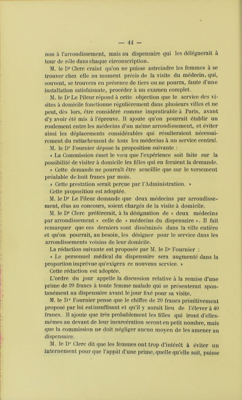 lion it rarrondissentient, mats au dispensaire qui les deleguerait it tour de role danscliaquo circonscription. M. le DrClerc craint qu’on ne puisse astreindre les femmes a se trouver cliez clle au moment precis de la visite du medecin, qui, souvent, se trouvera en presence de tiers ou ne pourra, faute d une installation satisfaisantc, proceder it un examen complet. M. le DrLe Pileur repond a cette objection que le service des vi- sites it domicile fonctionne reguliercmeut dans plusieurs villes et ne peut, des lors, etre considere contme impraticable a Paris, avant d’y avoir ete mis it l’epreuve. 11 ajoute qu’on pourrait dtablir un roulement entreles medecins d’un merne arrondissement, et eviter ainsi les deplacements considerables qui resulteraient necessai- rement du rattachement de tous les medecins it un service central. M. le Dr Fournier depose la proposition suivante : « La Commission emet le voeu que l’experience soit faite sur la possibility de visiter it domicile les lilies qui en feraient la demande. « Cette demande ne pourrait etre acueillie que sur le versement prealable de liuit francs par mois. <r Cette prestation serait perdue par FAdministration. » Cette proposition est adoptee. M. le Dr Le Pileur demande que deux medecins par arrondisse- ment, elus au concours. soient charges de la visite a domicile. M. le Dr Clerc prefererait, a la designation de « deux medecins par arrondissement » cede de « medecins du dispensaire ». II fait remarquer que ces derniers sont dissemines dans la ville entiere et qu’on pourrait, au besoin, les designer pour le service dans les arrondissements voisins de leur domicile. La redaction suivante est proposee par M. le Dr Fournier : « Le personnel medical du dispensaire sera augmcnte dans la proportion imprevue qu’exigera ce nouveau service. » Cette redaction est adoptee. L’ordre du jour appelle la discussion relative a la remise d’une prime de 20 francs it toute femme malade qui se presenterait spon- tanement au dispensaire avant le jour fixe pour sa visite. M. le Dr Fournier pcnse que le chi fire de 20 francs primitivement propose par lui estinsuffisant et qu’il y aurait lieu de 1 elever a 40 francs. II ajoute que tres probablement les lilies qui iront d’elles- memes au devant de leur incarceration seronten petit nombre, mais que la commission ne doit negliger aucun moyen de les amener au dispensaire. M. le Dr Clerc dit que les femmes out trop d’interet a eviter un internement pour que l’appat d’une prime, quelle qu'elle soit, puisse