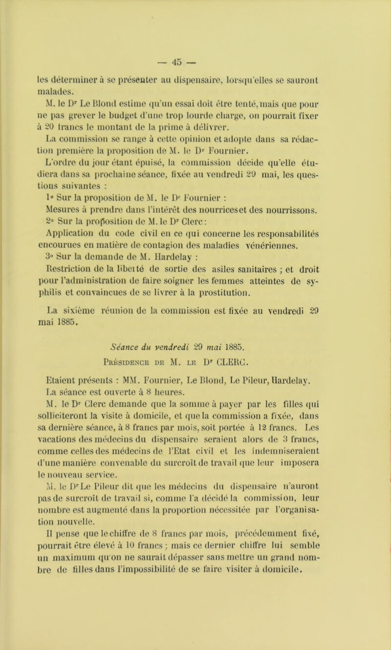 les determiner a so presenter au dispensaire, lorsqu'elles se sauront malades. M. le Dr Le Blond estinie qu’un essai doit etre tente,mais (pie pour ne pas grever le budget d une trop lourde charge, on pourrait fixer a 20 Irancs le montant de la prime a delivrer. La commission se range a cette opinion etadopte dans sa redac- tion premiere la proposition de M. le Dr Fournier. L’ordre ilu jour etant epuise, la commission decide quelle etu- diera dans sa prochaine seance, lixee au vendredi 20 mai, les ques- tions suivantes : 1° Sur la proposition de M. le Dr Fournier : Mesures a prendre dans Finteret des nourriceset des nourrissons. 2° Sur la proposition de M. le Dr Clerc: Application du code civil en ce qui concerne les responsabilites encourues en matiere de contagion des maladies vcneriennes. 3 Sur la demande de M. Ilardelay : Restriction de la libeite de sortie des asiles sanitaires ; et droit pour l’administration de faire soigner les femmes atteintes de sy- philis et convaincues de se livrer a la prostitution. La sixieme reunion de la commission cst lixee au vendredi 29 mai 1885. Seance du vendredi 29 mai 1885. Prksidence de M. le Dr CLERC. Etaient presents : MM. Fournier, Le Blond, Le Pileur, Ilardelay. La seance est ouverte a 8 lieures. M. le Dr Clerc demande quo la sommc a payer par les fillcs qui solliciteront la visite a domicile, et quela commission a fixee, dans sa derniere seance, a 8 francs par mois, soit portee a 12 francs. Les vacations des medecins du dispensaire seraient alors de 3 francs, comme celles des medecins de l’Etat civil et les indemniseraient (Fune maniere convenable du surcroit de travail <[uc leur imposera le nouveau service. M. le DrLe Pileur dit (jue les medecins du dispensaire n auront pasde surcroit de travail si, comme Fa decide la commission, leur nombre est augmente dans la proportion necessitee par Forganisa- tion nouvelle. II pense que lechiffre de 8 francs par mois, precedemment fixe, pourrait etre eleve a 10 francs; mais ce dernier chiffre lui semble un maximum ([u on ne saurait depasser sans mettre un grand nom- bre de lilies dans Fimpossibilite de se faire visiter a domicile.