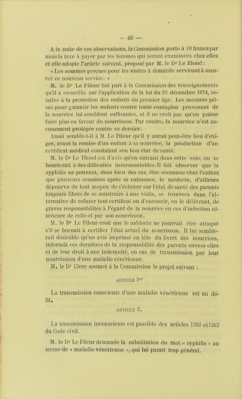 A la suite do ces observations, la Commission porle a 10 francs par moisla taxe a payer par les femmes qui seront examinees cliez cllcs et ellc adopte Particle suivant, propose par M. le Dr Le Blond : « Les sommes percues pour les visiles a domicile scrvironta assu- rer ce nouveau service. » ft]. le Dr Le Pileur l'ait part a la Commission des rcnseignements qu’il a recueillis sur l'application de la loi du 23 decembre 1874, re- lative a la protection des enfants du ])remier age. Les mesures pri- ses iiour garantir les enfants contre toule contagion provenant de la nourrice luisemblent suflisantes, et il ne croit pas qu’on puisse faire plusen faveur du nourrisson. Par contre, la nourrice irest au- cunement protegee contre ce dernier. Aussi semble-t-il a M. Le Pileur qu’il y aurait peut-etre lieu d’exi- ger, availt la remise d’un enfant a sa nourrice, la ]>roduction d’un certificat medical constatant son bon elat dcsante. M. le Dr Le Blond est d’avis qu’en entrant dans cette voie, on se lieurterait a des dil'licultes insurmontables.il fait observer (pie la syphilis ne pouvant, dans bien des cas. etre reconnue cliez l’enfant quo plusieurs semaines apres sa naissance, le medecin, d’ailleurs depourvu de tout moyen des’eclairer sur l’etat dcsante des parents toujours libresde se soustraire aune visile, se trouvera dans 1’al- ternative de refuser tout certificat ou d’encourir. en le delivrant, de graves responsabilites a l’egard de la nourrice en cas d'infection ul- terieure de celle-ci par son nourrisson. M. le Dr Le Pileur croit (pie le mddecin ne pourrait etre attaque s’il se bornait a certifier l’etat actuel du nourrisson. II lui seinble^- rait desirable qu’un avis imprime en lete du livrct des nourrices, informat ces dernieresdc la responsabilite des parents envers ellcs et de leur droit aune indemnite, en cas de transmission par leur nourrissson d’une maladievenerienne. M, lc Dr Clerc soumet a la Commission le projet suivant: AlVTICLE lcr La transmission consciente d’une maladie vcncricnne est un de- bt. ARTlCtE 2, La transmission inconscicnle est passible des articles 1382 et 1383 du Code civil. M. le Dr Le Pileur demande la substitution du mot « syphilis » au termede « maladievenerienne »,qui lui parait trop general.