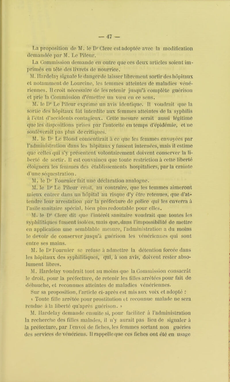 La proposition do M. lo DrClerc estadoptee avoc la modification demandee par M. Le Pileur. La Commission demande on outre quo cos deux articles soient im- primis on tote ties'livrets de nourrice. M. Ilardelay signale le dangerde laisser librement sortir des hupitaux ot notammentde Lourcine, les lommes atteintes de maladies vene- riennes. Ilcroit necessaire de lesretenir jusqu’a complete guerison ct prie la Commission d’imetlre un voeu en ce sens. M. le Dr Le Pileur exprime un avis identique. 11 voudrait que la sorlie des hupitaux flit interdite aux femmes atteinlcs de la syphilis a l’itat d’accidents contagieux. Cette mosure serait aussi ligitime que les dispositions prises par Pantorite en temps d’epidemie, etne souleverait pas plus de critiques. M. le I)r Le Blond consentirait a cc que les femmes envoyees par Padmiuistralion dans les hupitaux y fussent internees, mais il estime que cellesqui s’y presentent volontairement doivent conserve!* la li- berie de sortir. 11 est convaincu t[ue toute restriction a eette liberie eloignera les femmes des etablissements hospitaliers, par la crainte d une sequestration. M. le Dr Fournier fait tine declaration analogue. M. le L)r Le Pileur croit, an contraire, quo les temmes aimeront mieux entrer dans un lidpital au risque d’y etre retenues, que d’at- tendre leur arrestation par la prefecture de police qui les enverra a l'asile sanitaire special, hien plusredoutahle pour dies. M. le Dr Olerc (lit que Finteret sanitaire voudrait (pie tomes les syphilitiquos fussent isolees, mais que,dans l’impossibilite de mettre en application line semblable mesure, fadministration a du moins le devoir de conserver jusqu’a guerison les veneriennes qui sont entre ses mains. M. le DrFournier sc refuse a admetlre la detention forcee dans les hupitaux des syphilitiquos, qui, a son avis, doivent roster abso- lument libres. M. Ilardelay voudrait tout an moins que la Commission eonsacrat le droit, pour la prefecture, de retenir les lilies arretces pour fait de debauche, et reconnues atteintes de maladies veneriennes. Sur sa proposition, Particle ci-apres est mis aux voix etadopte : « Toute fille arretee pour prostitution et rccounuc malade ne sera rendue ala liberte qifapres guerison. » M. Ilardelay demande ensuite si, pour facilitei* a Fadministration la recherche des filles malades, il n’y aurait pas lieu de signaler a la prefecture, par l'envoi de fiches, les femmes sortant non gueries des services deveneriens. Il rappel le que ccs fiches out ete en usage