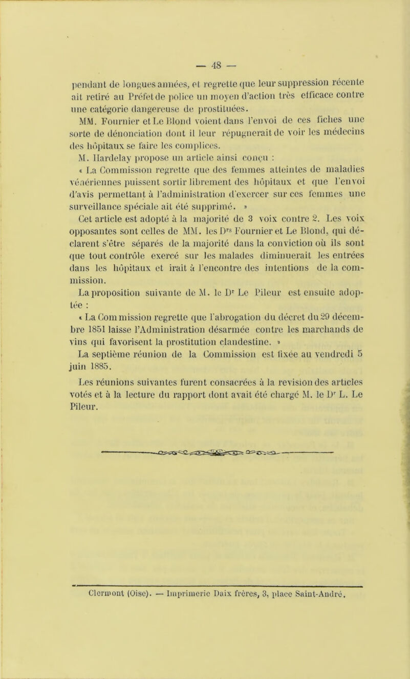 pendant de longues annees, et regretteque leur suppression recente ait retire au Prefetde police tin moyen d’action ties ellicacc contre une categoric dangereuse dc prostituees. MM. Fournier etLe Blond voientdans l’envoi de ces tidies une sorte de denonciation dont il leur repugneraitde voir lcs medecins des lmpitauxse l'aire lcs complices. M. llardelay propose un article ainsi concu : « La Commission regrettc que des femmes atteintes de maladies veneriennes puissent sorlir librement des liopitaux et que l'envoi d’avis permettant a l’adminislration d'excrcer sur ces femmes une surveillance speciale ait cte supprime. » Cet article est adopte a la majorite de 3 voix contre 2. Les voix opposantes sont celles de MM. lesDrs Fournier et Le Blond, (|ui de- clarent s’etre separes de la majorite dans la conviction oil ils sont que tout controle exerce sur les malades diminuerait les entrees dans les hopitaux et irait a rencontre des intentions de la com- mission. La proposition suivante de M. lc Dr Le Pileur est ensuitc adop- tee : » La Commission regrettc que Pabrogation du decret du29 decem- bre 1851 laisse l’Administration desarmee contre les marcliands de vins qui favorisent la prostitution clandestine. » La septieme reunion de la Commission est lixee au vendredi 5 juin 1885. Les reunions suivantes furent consacrees a la revision des articles votes et a la lecture du rapport dont avait ete charge M. le Dr L. Le Pileur. Clermont (Oise). — Impriuieric Daix freres, 3, place Saint-Andre.