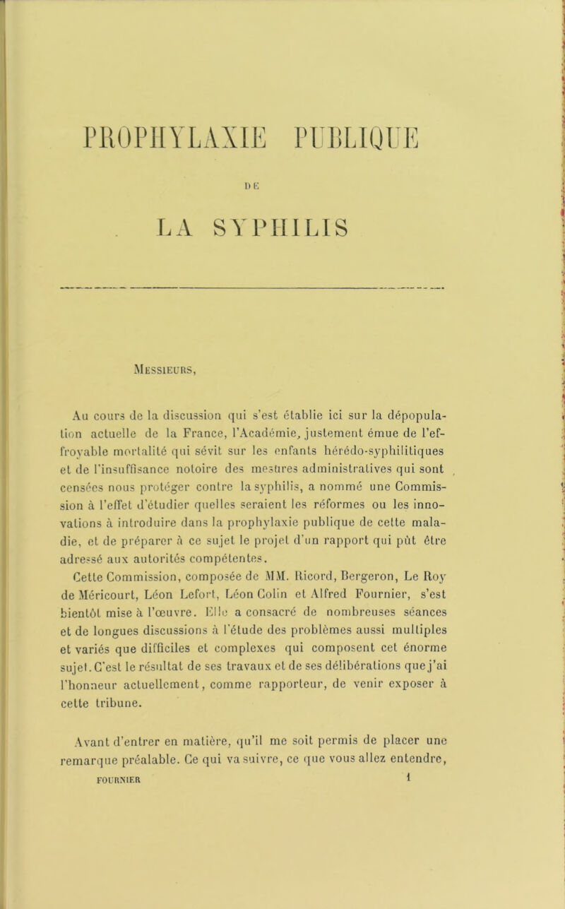 ne LA SYPHILIS Messieurs, Au cours de la discussion qui s’est établie ici sur la dépopula- tion actuelle de la France, l’Académie, justement émue de l’ef- froyable mortalité qui sévit sur les enfants hérédo-syphilitiques et de l’insuffisance notoire des mesures administratives qui sont censées nous protéger contre la syphilis, a nommé une Commis- sion à l’effet d’étudier quelles seraient les réformes ou les inno- vations à introduire dans la prophylaxie publique de cette mala- die, et de préparer à ce sujet le projet d’un rapport qui put être adressé aux autorités compétentes. Cette Commission, composée de MM. Iticord, Bergeron, Le Roy de Méricourt, Léon Lefort, Léon Colin et Alfred Fournier, s’est bientôt mise à l’œuvre. Elle a consacré de nombreuses séances et de longues discussions à l'élude des problèmes aussi multiples et variés que difficiles et complexes qui composent cet énorme sujet. C’est le résultat de ses travaux et de ses délibérations que j’ai l’honneur actuellement, comme rapporteur, de venir exposer à cette tribune. Avant d’entrer en matière, qu’il me soit permis de placer une remarque préalable. Ce qui va suivre, ce que vous allez entendre, FO U RM F. R