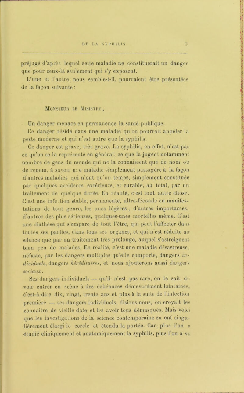 préjugé d’après lequel celle maladie ne constituerait un danger que pour ceux-là seulement qui s’y exposent. L’une et l’autre, nous semble-t-il, pourraient être présentées de la façon suivante : MONSiEUH LE MlNISTHE, Un danger menace en permanence la santé publique. Ce danger réside dans une maladie qu’on pourrait appeler la peste moderne et qui n’est autre que la syphilis. Ce danger est grave, très grave. La syphilis, en effet, n’est pas ce qu’on se la représente en général, ce que la jugent notamment nombre de gens du monde qui ne la connaissent que de nom ou de renom, à savoir u: e maladie simplement passagère à la façon d’autres maladies qui n’ont qu’un temps, simplement constituée par quelques accidents extérieurs, et curable, au total, par un traitement de quelque durée. En réalité, c’est tout autre chose. C’est une infection stable, permanente, ultra-féconde en manifes- tations de tout genre, les unes légères , d’autres importantes, d’autres des plus sérieuses, quelques-unes mortelles même. C’est une diathèse qui s’empare de tout l’être, qui peut l’affecter dans toutes ses parties, dans tous ses organes, et qui n'est réduite au silence que par uu traitement très prolongé, auquel s’astreignent bien peu de malades. En réalité, c’est une maladie désastreuse, néfaste, par les dangers multiples qu’elle comporte, dangers in- dividuels, dangers héréditaires, et nous ajouterons aussi dangers sociaux. Ses dangers individuels — qu’il n’est pas rare, on le sait, de voir entrer en scène à des échéances démesurément lointaines, c’est-à-dire dix, vingt, trente ans et plus à la suite de l’infection première — scs dangers individuels, disions-nous, on croyait le- connaître de vieille date et les avoir tous démasqués. Mais voici que les investigations de la science contemporaine en ont singu- lièrement élargi le cercle et étendu la portée. Car, plus l’on a étudié cliniquement et anatomiquement la syphilis, plus l’on a vu