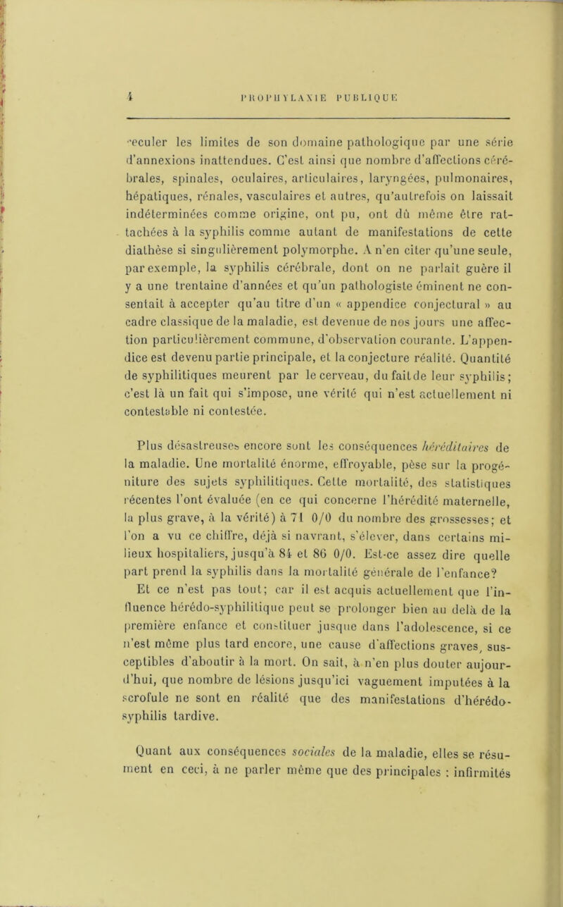 I 1*110 l'U VLA MB PUBLIQUE -eculer les limites de son domaine pathologique par une série d’annexions inattendues. C’est ainsi que nombre d’affections céré- brales, spinales, oculaires, articulaires, laryngées, pulmonaires, hépatiques, rénales, vasculaires et autres, qu’autrefois on laissait indéterminées comme origine, ont pu, ont dù même être rat- tachées à la syphilis comme autant de manifestations de cette diathèse si singulièrement polymorphe. A n'en citer qu’une seule, par exemple, la syphilis cérébrale, dont on ne parlait guère il y a une trentaine d’années et qu’un pathologiste éminent ne con- sentait à accepter qu’au titre d'un « appendice conjectural » au cadre classique de la maladie, est devenue de nos jours une affec- tion particulièrement commune, d'observation courante. L’appen- dice est devenu partie principale, et la conjecture réalité. Quantité de syphilitiques meurent par le cerveau, dufaitde leur syphilis; c’est là un fait qui s’impose, une vérité qui n’est actuellement ni contestable ni contestée. Plus désastreuses encore sont les conséquences héréditaires de la maladie. Une mortalité énorme, effroyable, pèse sur la progé- niture des sujets syphilitiques. Cette mortalité, des statistiques récentes l’ont évaluée (en ce qui concerne l’hérédité maternelle, la plus grave, à la vérité) à 71 0/0 du nombre des grossesses; et l'on a vu ce chiffre, déjà si navrant, s’élever, dans certains mi- lieux hospitaliers, jusqu’à 84 et 86 0/0. Est-ce assez dire quelle part prend la syphilis dans la mortalité générale de l'enfance? Et ce n'est pas tout; car il est acquis actuellement que l’in- fluence hérédo-syphilitique peut se prolonger bien au delà de la première enfance et constituer jusque dans l’adolescence, si ce n’est même plus tard encore, une cause d'affections graves, sus- ceptibles d'aboutir à la mort. On sait, à n’en plus douter aujour- d’hui, que nombre de lésions jusqu’ici vaguement imputées à la scrofule ne sont en réalité que des manifestations d’hérédo- syphilis tardive. Quant aux conséquences sociales de la maladie, elles se résu- ment en ceci, à ne parler même que des principales : infirmités