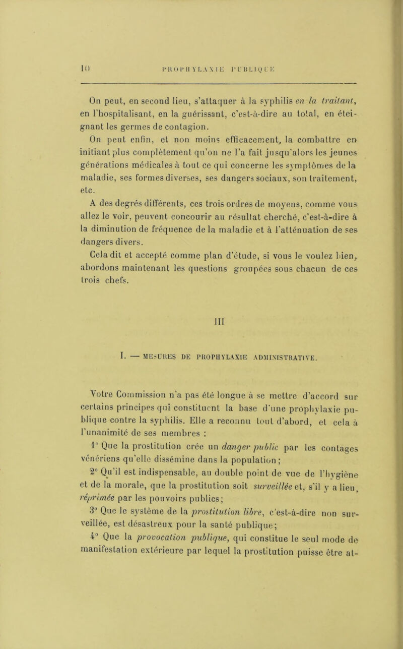 On peut, en second lieu, s’attaquer à la syphilis en la traitant, en l'hospitalisant, en la guérissant, c’est-à-dire au total, en étei- gnant les germes de contagion. On peut enfin, et non moins efficacement, la combattre en initiant plus complètement qu’on ne l’a fait jusqu'alors les jeunes générations médicales à tout ce qui concerne les symptômes de la maladie, ses formes diverses, ses dangers sociaux, son traitement, etc. A des degrés différents, ces trois ordres de moyens, comme vous allez le voir, peuvent concourir au résullat cherché, c’est-à-dire à la diminution de fréquence delà maladie et à l’atténuation de ses dangers divers. Cela dit et accepté comme plan d’étude, si vous le voulez bien, abordons maintenant les questions groupées sous chacun de ces trois chefs. III I. — MESURES DE PROPHYLAXIE ADMINISTRATIVE. Votre Commission n’a pas été longue à se mettre d’accord sur certains principes qui constituent la base d’une prophylaxie pu- blique contre la syphilis. Elle a reconnu tout d’abord, et cela à l’unanimité de ses membres : 1° Que la prostitution crée un danger public par les contages vénériens qu’elle dissémine dans la population; 2° Qu’il est indispensable, au double point de vue de l'hygiène et de la morale, que la prostitution soit surveillée ct, s’il y a lieu, réprimée par les pouvoirs publics; 3° Que le système de la prostitution libre, c'est-à-dire non sur- veillée, est désastreux pour la santé publique; 4° Que la provocation publique, qui constitue le seul mode de manifestation extérieure par lequel la prostitution puisse être at-