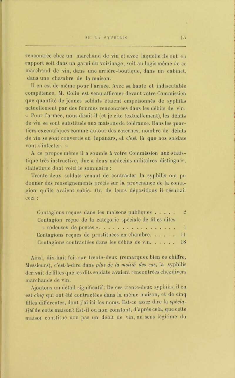 rencontrée chez un marchand de vin et avec laquelle ils ont eu rapport soit dans un garni du voisinage, soit au logis même de ce marchand de vin, dans une arrière-boutique, dans un cabinet, dans une chambre de la maison. 11 en est de même pour l’armée. Avec sa haute et indiscutable compétence, M. Colin est venu affirmer devant votre Commission que quantité de jeunes soldats étaient empoisonnés de syphilis actuellement par des femmes rencontrées dans les débits de vin. « Pour l’armée, nous disait-il (et je cite textuellement), les débits de vin se sont substitués aux maisons de tolérance. Dans les quar- tiers excentriques comme autour des casernes, nombre de débits de vin se sont convertis en lupanars, et c’est là que nos soldats vont s’infecter. » A ce propos même il a soumis à votre Commission une statis- tique très instructive, due à deux médecins militaires distingués, statistique doDt voici le sommaire : Trente-deux soldats venant de contracter la syphilis ont pu donner des renseignements précis sur la provenance de la conta- gion qu'ils avaient subie. Or, de leurs dépositions il résultait ceci : Contagions reçues dans les maisons publiques 2 Contagion reçue de la catégorie spéciale de tilles dites « rôdeuses de postes » 1 Contagions reçues de prostituées en chambre Il Contagions contractées dans les débits de vin 18 Ainsi, dix-huit fois sur trente-deux (remarquez bien ce chiffre, Messieurs), c'est-à-dire dans plus de la moitié des cas, la syphilis dérivait de filles que les dits soldats avaient rencontrées chez divers marchands de vin. Ajoutons un détail significatif: De ces trente-deux syphilis, il en est cinq qui ont été contractées dans la même maison, et de cinq filles différentes, dont j’ai ici les noms. Est-ce assez dire la spécia- lité de cette maison? Est-il ou non constant, d’après cela, que celte maison constitue non pas un débit de vin, au sens légitime du