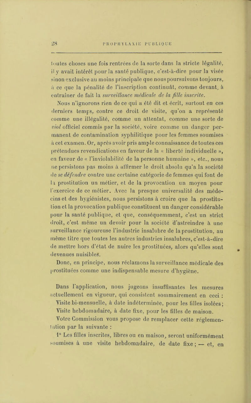 r liOl’Il V I. A \ 1 K PUBLIQUE AS toutes choses une fois rentrées de la sorte dans la stricte légalité, il y avait intérêt pour la santé publique, c’est-à-dire pour la visée sinon exclusive au moins principale que nous poursuivons toujours, à ce que la pénalité de l’inscription continuât, comme devant, à entraîner de fait la surveillance médicale de la fille inscrite. Nous n’ignorons rien de ce qui a été dit et écrit, surtout en ces derniers temps, contre ce droit de visite, qu'on a représenté comme une illégalité, comme un attentat, comme une sorte de viol officiel commis par la société, voire comme un danger per- manent de contamination syphilitique pour les femmes soumises à cet examen. Or, après avoir pris ample connaissance de toutes ces prétendues revendications en faveur de la « liberté individuelle », en faveur de « l’inviolabilité de la personne humaine », etc., nous ne persistons pas moins à affirmer le droit absolu qu’a la société de se défendre centre une certaine catégorie de femmes qui font de li prostitution un métier, et de la provocation un moyen pour l'exercice de ce métier. Avec la presque universalité des méde- cins et des hygiénistes, nous persistons à croire que la prostitu- tion et la provocation publique constituent un danger considérable pour la santé publique, et que, conséquemment, c’est un strict droit, c’est même un devoir pour la société d’astreindre à une surveillance rigoureuse l’industrie insalubre de la prostitution, au même litre que toutes les autres industries insalubres, c’est-à-dire de mettre hors d’état de nuire les prostituées, alors qu’elles sont devenues nuisibles. Donc, en principe, nous réclamons la surveillance médicale des prostituées comme une indispensable mesure d’hygiène. Dans l’application, nous jugeons insuffisantes les mesures actuellement en vigueur, qui consistent sommairement en ceci : Visitebi-mensuelle, à date indéterminée, pour les filles isolées; Visite hebdomadaire, à date fixe, pour les filles de maison. Votre Commission vous propose de remplacer cette réglemen- tation par la suivante : 1° Les filles inscrites, libres ou en maison, seront uniformément soumises à une visite hebdomadaire, de date fixe ; — et, en