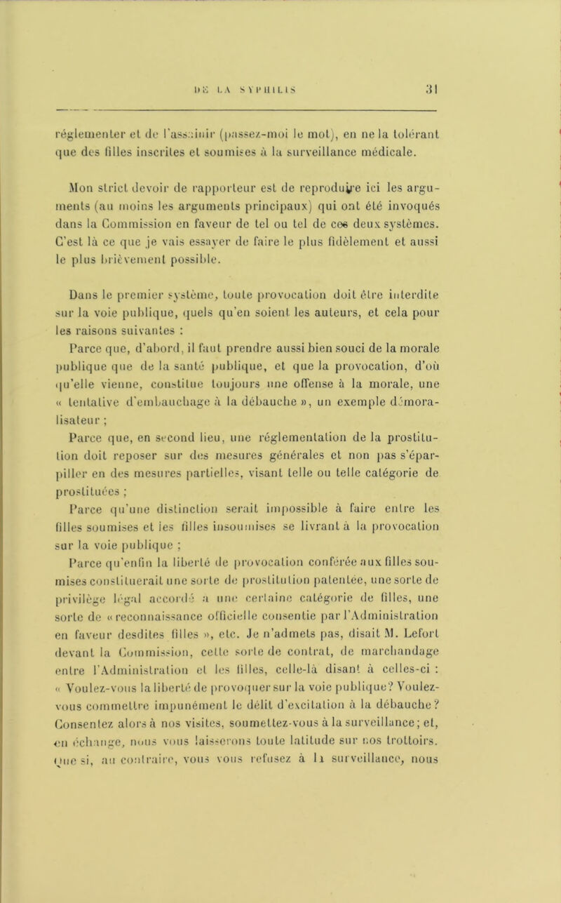 réglementer et de l'assainir (passez-moi le mot), en ne la tolérant que des tilles inscrites et soumises à la surveillance médicale. Mon strict devoir de rapporteur est de reproduire ici les argu- ments (au moins les arguments principaux) qui ont été invoqués dans la Commission en faveur de tel ou tel de co« deux systèmes. C’est là ce que je vais essayer de faire le plus fidèlement et aussi le plus brièvement possible. Dans le premier système, toute provocation doit être interdite sur la voie publique, quels qu’en soient les auteurs, et cela pour les raisons suivantes : Parce que, d’abord, il faut prendre aussi bien souci de la morale publique que de la santé publique, et que la provocation, d’où qu’elle vienne, constitue toujours une offense à la morale, une « tentative d'embauchage à la débauche», un exemple démora- lisateur ; Parce que, en second lieu, une réglementation de la prostitu- tion doit reposer sur des mesures générales et non pas s’épar- piller en des mesures partielles, visant telle ou telle catégorie de prostituées ; Parce qu’une distinction serait impossible à faire entre les filles soumises et ies filles insoumises se livrant à la provocation sur la voie publique ; Parce qu’enfin la liberté de provocation conférée aux filles sou- mises constituerait une sorte de prostitution patentée, une sorte de privilège légal accordé a une certaine catégorie de filles, une sorte de «reconnaissance officielle consentie par l’Administration en faveur desdites filles », etc. Je n’admets pas, disait M. Leforl devant la Commission, celte sorte de contrat, de marchandage entre l’Administration et les filles, celle-là disant à celles-ci : « Voulez-vous la liberté de provoquer sur la voie publique? Voulez- vous commettre impunément le délit d’excitation à la débauche? Consentez alorsà nos visites, soumettez-vous à la surveillance ; et, en échange, nous vous laisserons toute latitude sur nos trottoirs,