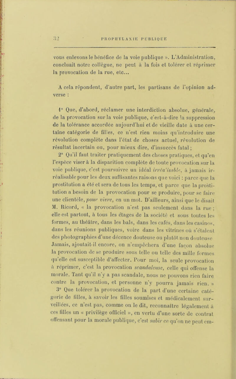 vous enlevons le bénéfice de la voie publique ». L’Administration, concluait notre collègue, ne peut à la fois et tolérer et réprimer la provocation de la rue, etc... A cela répondent, d’autre part, les partisans de l’opinion ad- verse : 1° Que, d’abord, réclamer une interdiction absolue, générale, de la provocation sur la voie publique, c’est-à-dire la suppression de la tolérance accordée aujourd’hui et de vieille date à une cer- taine catégorie de filles, ce n’est rien moins qu’introduire une révolution complète dans l’état de choses actuel, révolution de résultat incertain ou, pour mieux dire, d’insuccès fatal; 2° Qu’il faut traiter pratiquement des choses pratiques, et qu’en l’espèce viser à la disparition complète de toute provocation sur la voie publique, c’est poursuivre un idéal irréa'isoble, à jamais ir- réalisable pour les deux suffisantes raisons que voici : parce que la prostitution a été et sera de tous les temps, et parce que la prosti- tution a besoin de la provocation pour se produire, pour se faire une clientèle, pour vivre, en un mot. D’ailleurs, ainsi que le disail M. Ricord, « la provocation n'est pas seulement dans la rue ; elle est partout, à tous les étages de la société et sous toutes les formes, au théâtre, dans les bals, dans les cafés, dans les casinos, dans les réunions publiques, voire dans les vitrines où s’étalent des photographies d’une décence douteuse ou plutôt non douteuse Jamais, ajoutait-il encore, on n’empêchera d’une façon absolue la provocation de se produire sous telle ou telle des mille formes qu’elle est susceptible d’affecter. Pour moi, la seule provocation à réprimer, c’est la provocation scandaleuse, celle qui offense la morale, lant qu il n y a pas scandale, nous ne pouvons rien faire contre la provocation, et personne n’y pourra jamais rien. » 3° Que tolérer la provocation de la part d’une certaine caté- gorie de filles, à savoir les filles soumises et médicalement sur- veillées, ce n’est pas, comme on le dit, reconnaître légalement à ces filles un « privilège officiel », en vertu d’une sorte de contrat offensant pour la morale publique, c’est subir ce qu’on ne peut cm-