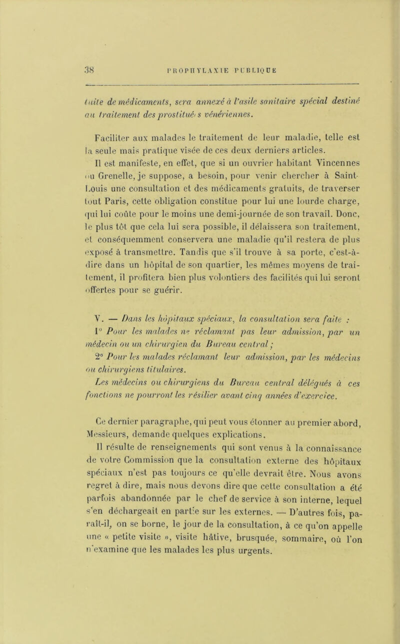 laite de médicaments, sera annexé à l'asile sanitaire spécial destiné au traitement des prostitué's vénériennes. Faciliter aux malades le traitement de leur maladie, telle est la seule mais pratique visée de ces deux derniers articles. Il est manifeste, en effet, que si un ouvrier habitant Yincennes ou Grenelle, je suppose, a besoin, pour venir chercher à Saint- Louis une consultation et des médicaments gratuits, de traverser tout Paris, celte obligation constitue pour lui une lourde charge, (pii lui coûte pour le moins une demi-journée de son travail. Donc, le plus tôt que cela lui sera possible, il délaissera son traitement, et conséquemment conservera une maladie qu’il restera de plus exposé à transmettre. Tandis que s’il trouve à sa porte, c’est-à- dire dans un hôpital de son quartier, les mêmes moyens de trai- tement, il profitera bien plus volontiers des facilités qui lui seront offertes pour se guérir. V. — Dans les hôpitaux spéciaux, la consultation sera faite : 1° Pour les malades ne réclamant pas leur admission, par un médecin ou un chirurgien du Bureau central ; 2° Pour les malades réclamant leur admission, par les médecins ou chirurgiens titulaires. Les médecins ou chirurgiens du Bureau central délégués ci ces fonctions ne pourront les résilier avant cinq années d'exercice. Ce dernier paragraphe, qui peut vous étonner au premier abord, Messieurs, demande quelques explications. 11 résulte de renseignements qui sont venus à la connaissance de votre Commission que la consultation externe des hôpitaux spéciaux n’est pas toujours ce qu’elle devrait être. Nous avons regret à dire, mais nous devons dire que cette consultation a été parfois abandonnée par le chef de service à son interne, lequel s’en déchargeait en partie sur les externes. — D’autres fois, pa- raît-il, on se borne, le jour de la consultation, à ce qu’on appelle une « petite visite », visite hâtive, brusquée, sommaire, où l’on n'examine que les malades les plus urgents.