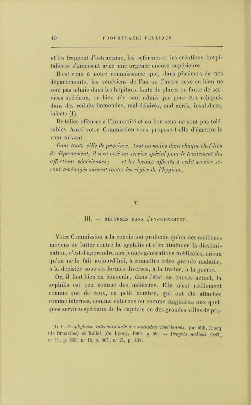 et les frappent d’ostracisme, les réformes et les créations hospi- talières s’imposent avec une urgence encore supérieure. 11 est venu à notre connaissance que, dans plusieurs de nos départements, les vénériens de l’un ou l’autre sexe ou bien ne sont pas admis dans les hôpitaux faute de places ou faute de ser- vices spéciaux, ou bien n’y sont admis que pour être relégués dans des réduits immondes, mal éclairés, mal aérés, insalubres, infects (1). De telles offenses à l’humanité el au bon sens ne sont pas tolé- rables. Aussi votre Commission vous propose-t-elle d’émettre le vœu suivant : Dans toute ville de province, tout au moins dans chaque chef-lieu de département, il sera créé un service spécial pour le traitement des affections vénériennes ; — et les locaux affectés à cedit service se- ront aménagés suivant toutes les règles de l'hygicne. y. III. — RÉFORMES DANS L’ENSEIGNEMENT. Votre Commission a la conviction profonde qu’un des meilleurs moyens de lutter contre la syphilis et d’en diminuer la dissémi- nation, c’est d’apprendre aux jeunes générations médicales, mieux qu’on ne le fait aujourd’hui, à connaître cette grande maladie, à la dépister sous ses formes diverses, à la traiter, à la guérir. Or, il faut bien en convenir, dans l’état de choses actuel, la syphilis est peu connue des médecins. Elle n’est réellement connue que de ceux, en petit nombre, qui ont été attachés comme internes, comme externes ou comme stagiaires, aux quel- ques services spéciaux de la capitale ou des grandes villes de pro- (i) V. Prophylaxie internationale des maladies vCnCricnnes, par MM. Crocq (de Bruxelles) et Rollet (de Lyon), 1869, p. 56; — Progrès medical, 1887, n 12, p. 232; u° 18, p. 367; n° 21, p. 431.