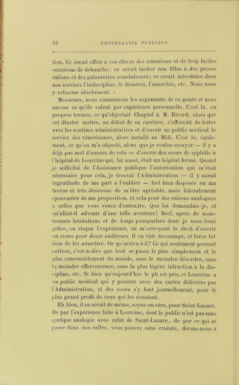 lion. Ce sérail offrir à vos élèves des tentations et de trop faciles occasions de débauche; ce serait inciter nos tilles à des provo- cations et des galanteries scandaleuses; ce serait introduire dans nos services l’indiscipline, le désarroi, l’anarchie, etc. Nous nous y refusons absolument. » Messieurs, nous connaissons les arguments de ce genre et nous savons ce qu’ils valent par expérience personnelle. C'est là, en propres termes, ce qu’objectait Ghaptal à M. lticord, alors que cet illustre maître, au début de sa carrière, s’efforcait de lutter avec les routines administratives et d’ouvrir au public médical le service des vénériennes, alors installé au Midi. C’est là, égale- ment, ce qu’on m’a objecté, alors que je voulus essayer — il y a déjà pas mal d'années de cela — d’ouvrir des cours de syphilis à l’hôpital de Loureine qui, lui aussi, était un hôpital fermé. Quand je sollicitai de l’Assistance publique l’autorisation qui m’était nécessaire pour cela, je trouvai l’Administration — il y aurait ingratitude de ma part à l’oublier — fort bien disposée en ma faveur et très désireuse de m’être agréable, mais littéralement épouvantée de ma proposition, et cela pour des raisons analogues ii celles que vous venez d’entendre. Que lui demandais-je, et qu’allait-il advenir d’une telle aventure! Bref, après de nom- breuses hésitations et de longs pourparlers dont je vous ferai grâce, on risqua l’expérience, en m’octroyant le droit d’ouvrir un cours pour douze auditeurs. Il en vint davantage, et force fut bien de les admettre. Or qu’arriva-t-il? Ce qui seulement pouvait arriver, c’est-à-dire que tout se passa le plus simplement et le plus convenablement du monde, sans le moindre désordre, sans la moindre effervescence, sans la plus légère infraction à la dis- cipline, etc. Si bien qu’aujourd’hui le pli est pris, et Loureine a un public médical qui y pénètre avec des cartes délivrées par l'Administration, et des cours s’y font journellement, pour le plus grand profit de ceux qui les écoutent. Eh bien, il en serait de même, soyez-en sûrs, pour Saint-Lazare. De par l’expérience faite à Loureine, dont le public n’est pas sans quelque analogie avec celui de Saint-Lazare, de par ce qui se passe dans nos salles, vous pouvez sans crainte, dirons-nous h