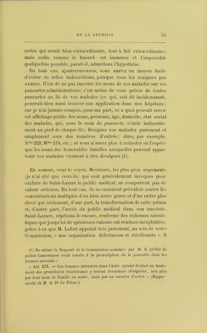 certes qui serait bien extraordinaire, tout à fait extraordinaire; mais enfin, comme le hasard est immense et l’impossible quelquefois possible, parait-il, admettons l’hypothèse. En tout cas, ajouterons-nous, vous auriez un moyen facile d’éviter de telles indiscrétions, puisque vous les craignez par avance. C’est de ne pas inscrire les noms de vos malades sur vos pancartes administratives; c’est même de vous priver de toutes pancartes au lit de vos malades (ce qui, soit dit incidemment, pourrait bien aussi trouver son application dans nos hôpitaux; car je n’ai jamais compris, pour ma part, ce à quoi pouvait servir cet affichage public des noms, prénoms, âge, domicile, état social des malades, qui, sous le nom de pancarte, s’étale indiscrète- ment au pied de chaque lit). Désignez vos malades purement et simplement sous des numéros d’entrée; dites, par exemple, Mme223, Mmc 22i, etc.; et vous n’aurez plus à redouter en l’espèce que les noms des honorables familles auxquelles peuvent appar- tenir vos malades viennent à être divulgués (I). En somme, vous le voyez, Messieurs, les plus gros argument- (je n’ai cité que ceux-là) qui sont généralement invoqués pour exclure de Saint-Lazare le public médical, ne comportent pas de valeur sérieuse. En tout cas, ils ne sauraient prévaloir contre les considérations multiples d’un bien autre genre et d’un ordre plus élevé qui réclament, d'une part, la transformation de celte prison et, d’autre part, l’accès du public médical dans son enceinte. Saint-Lazare, répétons-le encore, renferme des richesses scienti- fiques que jusqu’ici de spécieuses raisons ont rendues inexploitées, grâce à ce que M. Lefort appelait très justement, au sein de votre Commission, « une organisation défectueuse et stérilisante ». Il (1) De même le Rapport de la Commission nommée par M. le préfet de police Cainescasse avait conclu à la proscription de la pancarte dans les termes suivants : « Art. XIX. — Les femmes internées dans l'Asile spécial destiné au traite- ment des prostituées vénériennes y seront désormais désignées, non plus par leur nom de famille ou autre, mais par un numéro d'ordre. » (Rappo> inédit de M. le DT Le Pileur.)