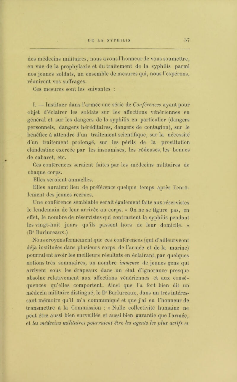 des médecins militaires, nous avons l’honneur de vous soumettre, en vue de la prophylaxie et du traitement de la syphilis parmi nos jeunes soldats, un ensemble de mesures qui, nous l’espérons, réuniront vos suffrages. Ces mesures sont les suivantes : I. —Instituer dans l’armée une série de Conférences ayant pour objet d’éclairer les soldats sur les affections vénériennes en général et sur les dangers de la syphilis en particulier (dangers personnels, dangers héréditaires, dangers de contagion), sur le bénéfice à attendre d’un traitement scientifique, sur la nécessité d'un traitement prolongé, sur les périls de la prostitution clandestine exercée par les insoumises, les rôdeuses, les bonnes de cabaret, etc. Ces conférences seraient faites par les médecins militaires de chaque corps. Elles seraient annuelles. Elles auraient lieu de préférence quelque temps après l'enrô- lement des jeunes recrues. Une conférence semblable serait également faite aux réservistes le lendemain de leur arrivée au corps. « On ne se figure pas, en effet, le nombre de réservistes qui contractent la syphilis pendant les vingt-huit jours qu’ils passent hors de leur domicile. » (Dr Burlureaux.) Nous croyons fermement que ces conférences (qui d’ailleurs sont déjà instituées dans plusieurs corps de l’armée et de la marine) pourraient avoir les meilleurs résultats en éclairant, par quelques notions très sommaires, un nombre immense de jeunes gens qui arrivent sous les drapeaux dans un état d’ignorance presque absolue relativement aux affections vénériennes et aux consé- quences qu’elles comportent. Ainsi que l’a fort bien dit un médecin militaire distingué, le Dr Burlureaux, dans un très intéres- sant mémoire qu’il m’a communiqué et que j’ai eu l’honneur de transmettre à la Commission : « Nulle collectivité humaine ne peut être aussi bien surveillée et aussi bien garantie que l’armée, et les médecins militaires pourraient être les agents les plus actifs et