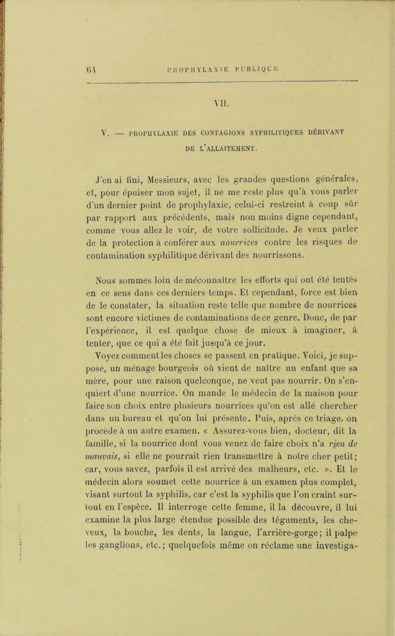 I» K 0P II YLAXIE I' Il B U QUE (iî Ml. V. — PROPUVLAXIE DES CONTAGIONS SYPUILITIQUES DÉRIVANT DE L’ALLAITEMENT. J’on ai fini, Messieurs, avec les grandes questions générales, et, pour épuiser mon sujet, il ne me reste plus qu’à vous parler d’un dernier point de prophylaxie, celui-ci restreint à coup sûr par rapport aux précédents, mais non moins digne cependant, comme vous allez le voir, de votre sollicitude. Je veux parler de la protection à conférer aux nourrices contre les risques de contamination syphilitique dérivant des nourrissons. iNous sommes loin de méconnaître les efforts qui ont été tentés en ce sens dans ces derniers temps. Et cependant, force est bien de le constater, la situation reste telle que nombre de nourrices sont encore victimes de contaminations de ce genre. Donc, de par l’expérience, il est quelque chose de mieux à imaginer, à tenter, que ce qui a été fait jusqu’à ce jour. Voyez comment les choses se passent en pratique. Voici, je sup- pose, un ménage bourgeois où vient de naître un enfant que sa mère, pour une raison quelconque, ne veut pas nourrir. On s’en- quiert d’une nourrice. On mande le médecin de la maison pour faire son choix entre plusieurs nourrices qu’on est allé chercher dans un bureau et qu’on lui présente. Puis, après ce triage, on procède à un autre examen. « Assurez-vous bien, docteur, dit la famille, si la nourrice dont vous venez de faire choix n’a rien de mauvais, si elle ne pourrait rien transmettre à notre cher petit; car, vous savez, parfois il est arrivé des malheurs, etc. ». Et le médecin alors soumet cette nourrice à un examen plus complet, visant surtout la syphilis, car c’est la syphilis que l’on craint sur- tout en l’espèce. 11 interroge cette femme, il la découvre, il lui examine la plus large étendue possible des téguments, les che- veux, la bouche, les dents, la langue, l’arrière-gorge; il palpe les ganglions, etc.; quelquefois même on réclame une investiga-