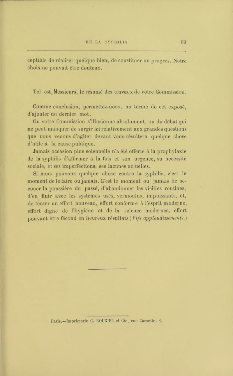 ceptible de réaliser quelque bien, de constituer un progrès. Notre choix ne pouvait être douteux. Tel est, Messieurs, le résumé des travaux de votre Commission. Comme conclusion, permettez-nous, au terme de cet exposé, d’ajouter un dernier mot. Ou votre Commission s’illusionne absolument, ou du débat qui ne peut manquer de surgir ici relativement aux grandes questions que nous venons d’agiter devant vous résultera quelque chose d’utile à la cause publique. Jamais occasion plus solennelle n’a été offerte à la prophylaxie de la syphilis d’affirmer à la fois et son urgence, sa nécessité sociale, et ses imperfections, ses lacunes actuelles. Si nous pouvons quelque chose contre la syphilis, c’est le moment de le faire ou jamais. C’est le moment ou jamais de se- couer la poussière du passé, d’abandonner les vieilles routines, d’en finir avec les systèmes usés, vermoulus, impuissants, et, de tenter un effort nouveau, effort conforme à l’esprit moderne, effort digne de l’hygiène et de la science modernes, effort pouvant être fécond en heureux résultats ( Vifs applaudissements.) Paris.—Imprimerie G. ROUGIER et Cie, rue Cassette, 1.