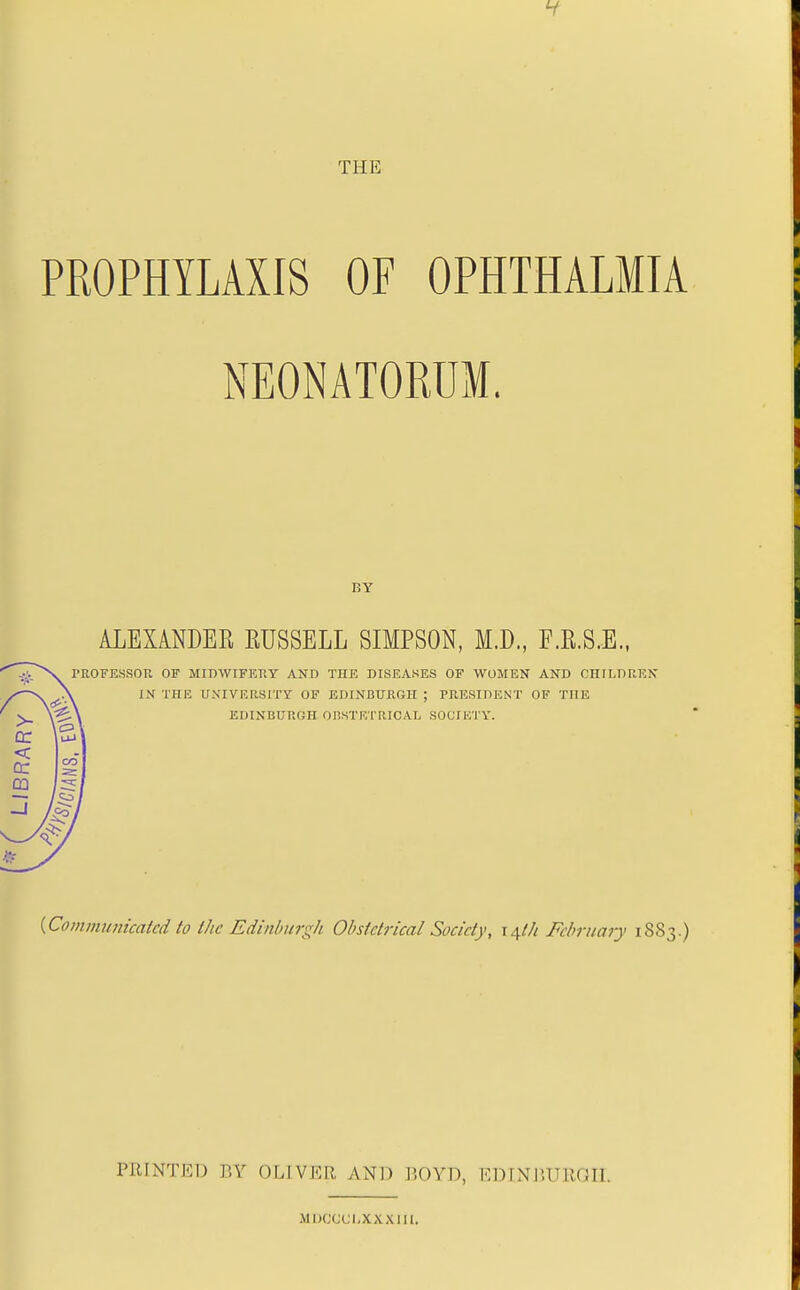 THE PROPHYLAXIS OF OPHTHALMIA NEONATORUM. BY ALEXANDER RUSSELL SIMPSON, M.D., F.E.S.E., \ PROFESSOK OF MIDWIFKKY AND THE DISEASES OF WOMEN AND CniLDUKN IN THE UXIVICIISITY OF EDINBURGH ; PRESIDENT OF THE EDINBURGH OBSTRTRICAL SOCIETY. {Communkakd to Ihc Edinbnr:^h Obslclrical Society, i^th February 1883.) PRINTED BY OLIVER AND P.OYD, EDINJIURGIL Muccci-xxxm.
