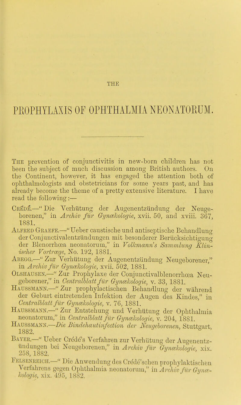 PROPHYLAXIS OF OPHTHALMIA NEONATORUM. The prevention of conjunctivitis in new-born children has not been the subject of much discussion among British authors. On the Continent, however, it has engaged the attention both of ophthalmologists and obstetricians for some years past, and has already become the theme of a pretty extensive literature. I have read the following:— Credb.— Die Verhiitung der Augenentziindung der Neuge- borenen, in Archiv filr Gyncekologie, xvii. 50, and xviii. 367, 1881. Alfred Graefe.—Ueber caustische und antiseptische Behandlung der Conjunctivalentziindungen mit besonderer Beriicksichtigung der Blenorrhoea neonatorum, in Volkmann's Sammhmg KLin- isnher Vortrcege, No. 192, 1881. Abegg.— Zur Verhiitung der Augenentziindung Neugeborener, in Archiv fiir Gyncelcologie, xvii. 502, 1881. Olshausen.— Zur Prophylaxe der Conjunctivalblenorrhoea Neu- geborener, in Gentrcdhlatt filr Gyncekologie, v. 33, 1881. Haussmann.— Zur prophylactischen Behandlung der wahrend der Geburt eintreteuden Infektion der Augen des Kindes, in Gentrcdhlatt fiir G^jncchologie, v. 76, 1881. Haussmann.— Zur Entstehung und Verhiitung der Ophthalmia neonatorum, in Gentralhlatt filr Gyncekologie, v. 204, 1881. Haussmann.—Die Binclehautinfection der Neiuichorenen, Stutto-art 1882. ' o ' Bayer.— Ueber Crdd^'s Verfahren zur Verhiitung der Augenentz- iindungen bei Neugeboreuen, in Archiv filr Gyncckolociic, xi\. ^ 258, 1882. ./ J > rELSENREicH.— Die Anwendung des Crede'sclien prophylaktischen Verfahrens gegen Ophthalmia neonatorum, in Archiv filr Gynm- kologie, xix. 495, 1882.