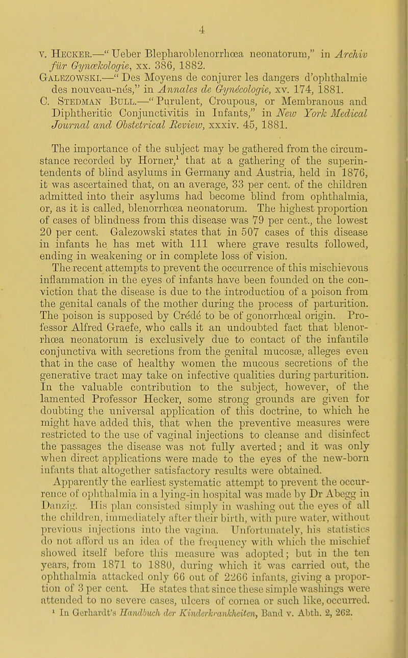 V. Hecker.— Ueber Blepliaroblenorrlioea neonatorum, in Archiv filr Gyna'Jcologie, xx. 386, 1882. Galezowski.— Des Moyens de conjurer les dangers d'oplithalmie des nouveau-nes, in Annales de Gyndcologie, xv. 174, 1881. C. Stedman Bull.—Purulent, Croupous, or Membranous and Diphtheritic Conjunctivitis in Infants, in New York Medical Joihrnal and Obstetrical Review, xxxiv. 45, 1881. The importance of the subject may be gathered from the circum- stance recorded by Horner,^ that at a gathering of the suj)erin- tendents of blind asylums in Germany and Austria, held in 1876, it was ascertained that, on an average, 33 per cent, of the children admitted into their asylums had become blind from ophthalmia, or, as it is called, blenorrhoea neonatorum. The highest proportion of cases of blindness from this disease was 79 per cent., the lowest 20 per cent. Galezowski states that in 507 cases of this disease in infants he has met with 111 where grave results followed, ending in weakening or in complete loss of vision. The recent attempts to prevent the occurrence of this mischievous inflammation in the eyes of infants have been founded on the con- viction that the disease is due to the introduction of a poison from the genital canals of the mother during the process of parturition. The poison is supposed by Cr^d(^ to be of gonorrhceal origin. Pro- fessor Alfred Graefe, who calls it an undoubted fact that blenor- rhoea neonatorum is exclusively due to contact of the infantile conjunctiva with secretions from the genital mucoste, alleges even that in the case of healthy women the mucous secretions of the generative tract may take on infective qualities during parturition. In the valuable contribution to the subject, however, of the lamented Professor Hecker, some strong grounds are given for doubting the universal application of this doctrine, to which he might have added this, that when the preventive measures were restricted to the use of vaginal injections to cleanse and disinfect the passages the disease was not fully averted; and it was only when direct applications were made to the eyes of the new-born infants that altogether satisfactory results were obtained. Apparently the earliest systematic attempt to prevent the occur- rence of o]^htlialmia in a lying-in hospital was made by Dr Abegg in Danzig. His plan consisted simply in washing out the eyes of all the children, immediately after their birth, with pure water, without previous injections into the vagina. Unfortunately, his statistics do not ,'ifford us an idea oi the frequency with which the mischief showed itself before this measure'was adopted; but in the ten years, from 1871 to 1880, during which it was carried out, the ophthalmia attacked only 66 out of 2266 infants, giving a propor- tion of 3 per cent. He states that since these simple washings were attended to no severe cases, ulcers of cornea or such like, occun'cd. » In Gerliardt's Handbuch der Kindcrkmnklicitcn, Band v. Abtb. 2, 262.