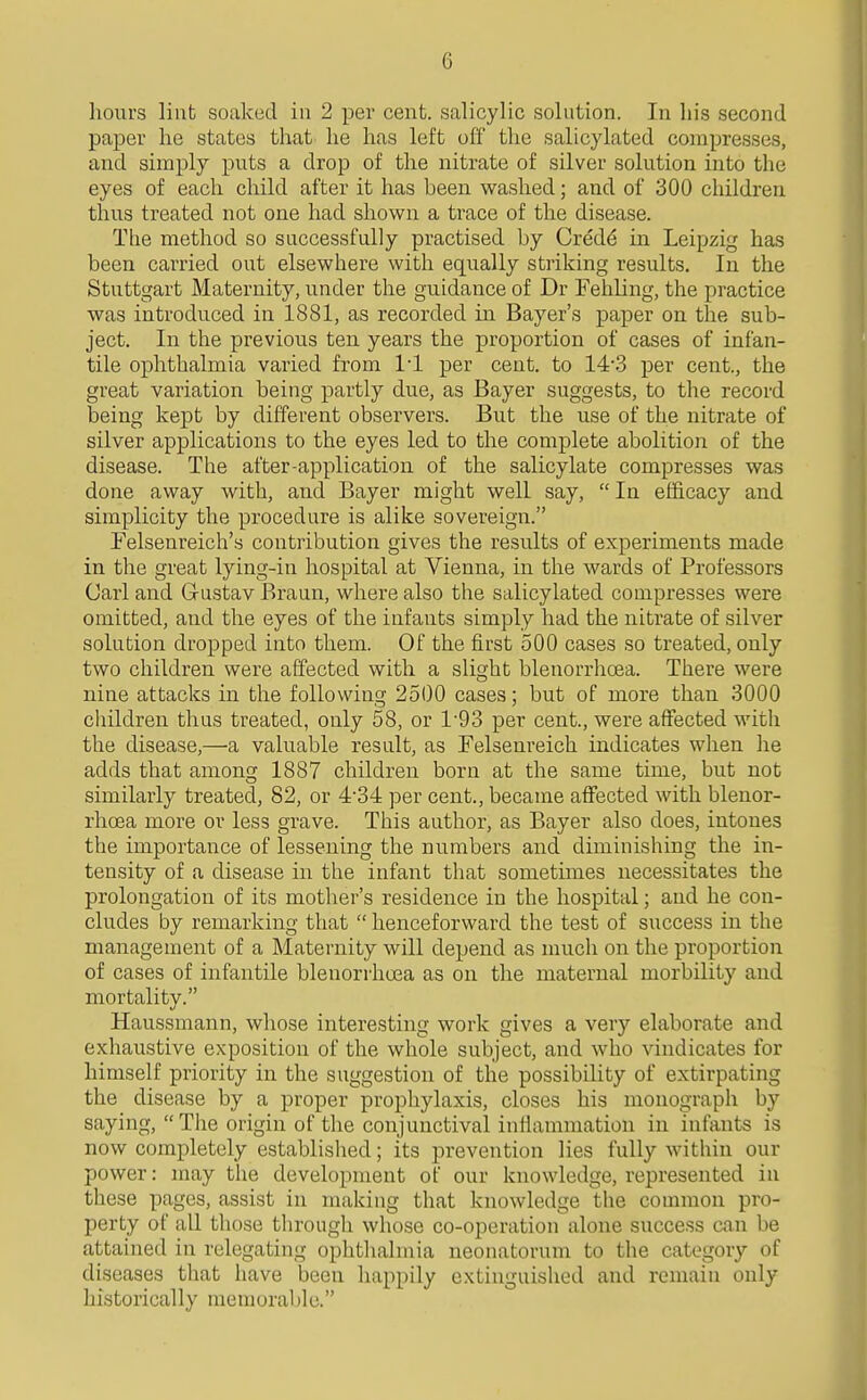 hours linfc soaked in 2 per cent, salicylic solution. In his second paper he states that he has left off the salicylated compresses, and simply puts a drop of the nitrate of silver solution into the eyes of each child after it has heen washed; and of 300 children thus treated not one had shown a trace of the disease. Tiie method so successfully practised by Cred^ in Leipzig has been carried out elsewhere with equally striking results. In the Stuttgart Maternity, under the guidance of Dr Fehling, the practice was introduced in 1881, as recorded in Bayer's paper on the sub- ject. In the previous ten years the proportion of cases of infan- tile ophthalmia varied from 11 per cent, to 14'3 per cent., the great variation being partly due, as Bayer suggests, to the record being kept by different observers. But the use of the nitrate of silver applications to the eyes led to the complete abolition of the disease. The after-application of the salicylate compresses was done away with, and Bayer might well say,  In efficacy and simplicity the procedure is alike sovereign. Felsenreich's contribution gives the results of experiments made in the great lying-in hospital at Vienna, in the wards of Professors Carl and Gustav Braan, where also the salicylated compresses were omitted, and the eyes of the infants simply had the nitrate of silver solution dropped into them. Of the first 500 cases so treated, only two children were affected with a slight blenorrhoea. There were nine attacks in the following 2500 cases; but of more than 3000 children thus treated, only 58, or 1'93 per cent., were affected with the disease,—a valuable result, as Felsenreich indicates when he adds that among 1887 children born at the same time, but not similarly treated, 82, or 4-34 per cent., became affected with blenor- rhoea more or less grave. This author, as Bayer also does, intones the importance of lessening the numbers and diminishing the in- tensity of a disease in the infant that sometimes necessitates the prolongation of its mother's residence in the hospital; and he con- cludes by remarking that  henceforward the test of success in the management of a Maternity will depend as much on the proportion of cases of infantile blenori'hoea as on the maternal morbility and mortality. Haussmann, whose interesting work gives a very elaborate and exhaustive exposition of the whole subject, and who vindicates for himself priority in the suggestion of the possibility of extirpating the disease by a proper prophylaxis, closes his monograph by saying, The origin of the conjunctival inflammation in infants is now completely established; its prevention lies fully within our power: may the development of our knowledge, represented in these pages, assist in making that knowledge the common pro- perty of all those through whose co-operation alone success can be attained in relegating ophthalmia neonatorum to the category of diseases that have been happily extinguished and remain only historically memorable.