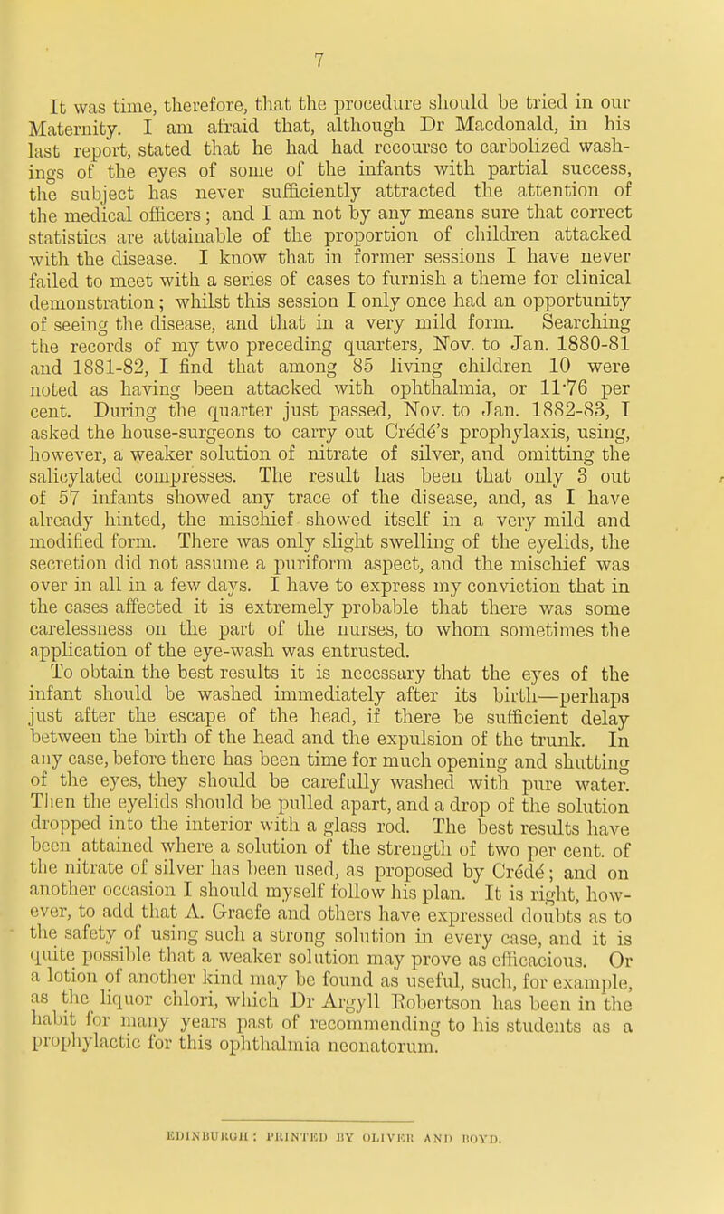 It was time, therefore, tliat the procedure sliould be tried in our Maternity. I am afraid that, although Dr Macdonald, in his last report, stated that he had had recourse to carbolized wash- ino-s of the eyes of some of the infants with partial success, the subject has never sufficiently attracted the attention of the medical officers; and I am not by any means sure that correct statistics are attainable of the proportion of children attacked with the disease. I know that in former sessions I have never failed to meet with a series of cases to furnish a theme for clinical demonstration ; whilst this session I only once had an opportunity of seeing the disease, and that in a very mild form. Searching the records of my two preceding quarters, Nov. to Jan. 1880-81 and 1881-82, I find that among 85 living children 10 were noted as having been attacked with ophthalmia, or 11*76 per cent. During the quarter just passed, Nov. to Jan. 1882-83, I asked the hoiise-surgeons to carry out Credo's prophylaxis, using, liowever, a weaker solution of nitrate of silver, and omitting the salicylated compresses. The result has been that only 3 out of 57 infants showed any trace of the disease, and, as I have already hinted, the mischief showed itself in a very mild and modified form. There was only slight swelling of the eyelids, the secretion did not assume a puriform aspect, and the mischief was over in all in a few days. I have to express my conviction that in the cases affected it is extremely probable that there was some carelessness on the part of the nurses, to whom sometimes the application of the eye-wash was entrusted. To obtain the best results it is necessary that the eyes of the infant should be washed immediately after its birth—perhaps just after the escape of the head, if there be sufficient delay between the birth of the head and the expulsion of the trunk. In any case, before there has been time for much opening and shutting of the eyes, they should be carefully washed with pure water. Then the eyelids should be pulled apart, and a drop of the solution dropped into the interior witli a glass rod. The best results have been attained where a solution of the strength of two per cent, of the nitrate of silver has been used, as proposed by Crddd; and on another occasion I should myself follow his plan. It is riglit, how- ever, to add that A. Graefe and others have expressed doubts as to tlie safety of using such a strong solution in every case, and it is quite possible that a weaker solution may prove as efficacious. Or a lotion of another kind may be found as useful, such, for example, as the_ liquor chlori, which Dr Argyll Robertson has been in the habit for many years past of reconnnending to his students as a propliylactic for this ophthahuia neonatorum. EDINBUUOil ; I'llINTED BY OLlVUlt AND DOYU.