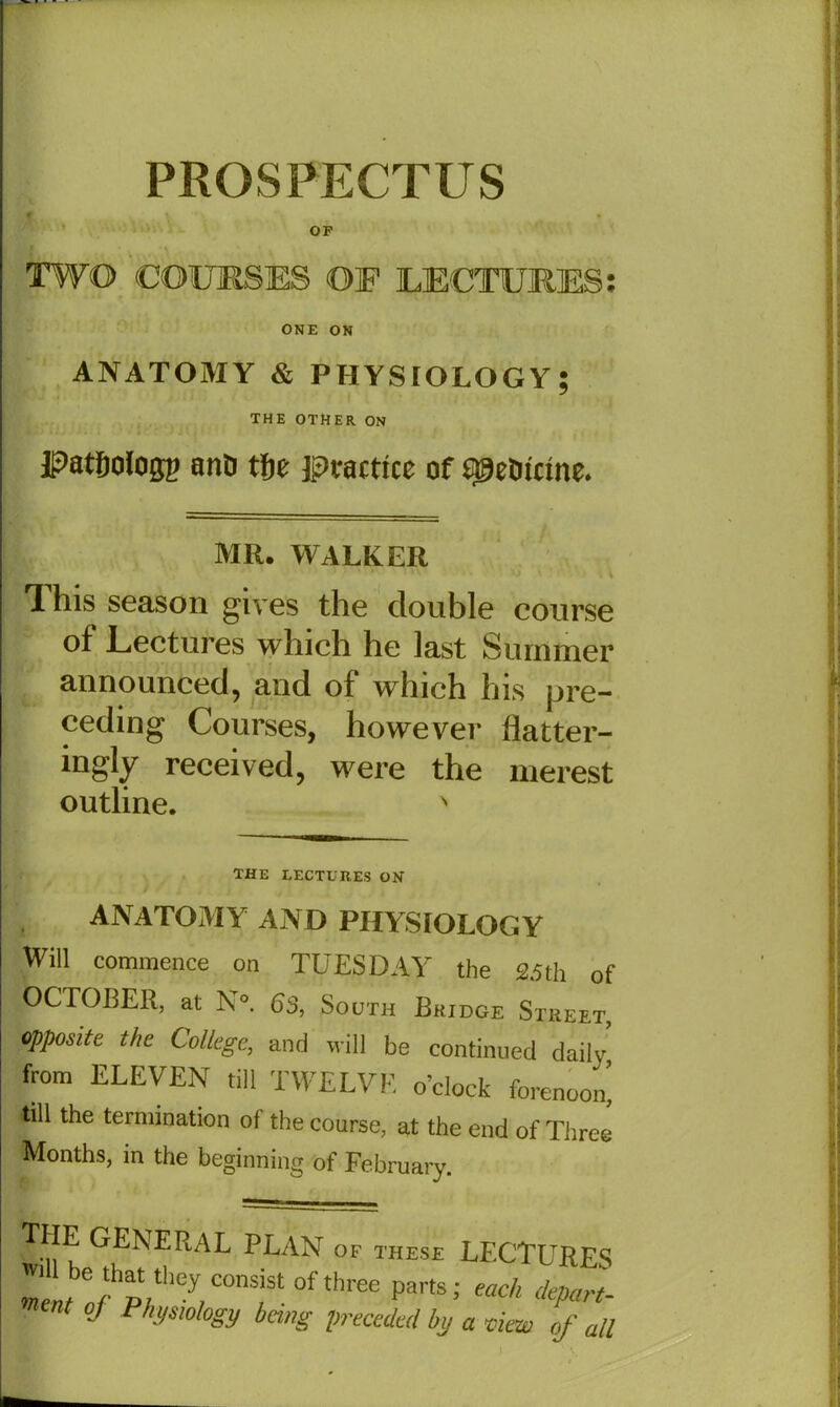 PROSPECTUS OF TWO COURSES OF LECTURES: ONE ON ANATOMY & PHYSIOLOGY; THE OTHER ON JpatSologg anD tfje practice of speOicine. MR. WALKER * 1 his season gives the double course of Lectures which he last Summer announced, and of which his pre- ceding Courses, however flatter- ingly received, were the merest outline. N the lectures on ANATOMY AND PHYSIOLOGY Will commence on TUESDAY the 25th of OCTOBER, at N°. 63, South Bridge Street, °PP°site the C°l*ege, and will be continued daily from ELEVEN till TWELVE o’clock forenoon, till the termination of the course, at the end of Three Months, in the beginning of February. GENERAL PLAN of these LECTURES «Ifb^hp;they,COnS/St°f^ree PartS; mch dePart- Ut oj Physiology being preceded by a view of all