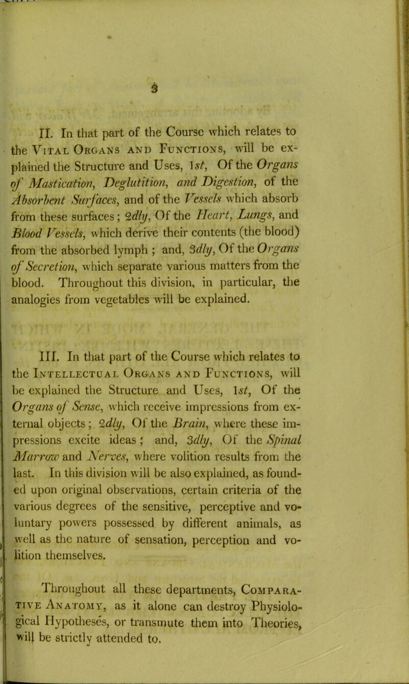 II. In that part of the Course which relates to the Vital Organs and Functions, will be ex- plained the Structure and Uses, 1st, Of the Organs of Mastication, Deglutition, and Digestion, of the Absorbent Surfaces, and of the Vessels which absorb from these surfaces; Qdly, Of the Heart, Lungs, and Blood Vessels, which derive their contents (the blood) from the absorbed lymph ; and, 3dly, Of the Organs of Secretion, which separate various matters from the blood. Throughout this division, in particular, the analogies from vegetables will be explained. III. In that part of the Course which relates to the Intellectual Organs and Functions, will be explained the Structure and Uses, 1st, Of the Organs of Sense, which receive impressions from ex- ternal objects; Qdly, Of the Brain, where these im- pressions excite ideas; and, Sdly, Of the Spinal Marrow and Nerves, where volition results from the last. In this division will be also explained, as found- ed upon original observations, certain criteria of the various degrees of the sensitive, perceptive and vo- luntary powers possessed by different animals, as well as the nature of sensation, perception and vo- lition themselves. Throughout all these departments, Compara- tive Anatomy, as it alone can destroy Physiolo- gical Hypotheses, or transmute them into Theories, *ity be strictly attended to. t