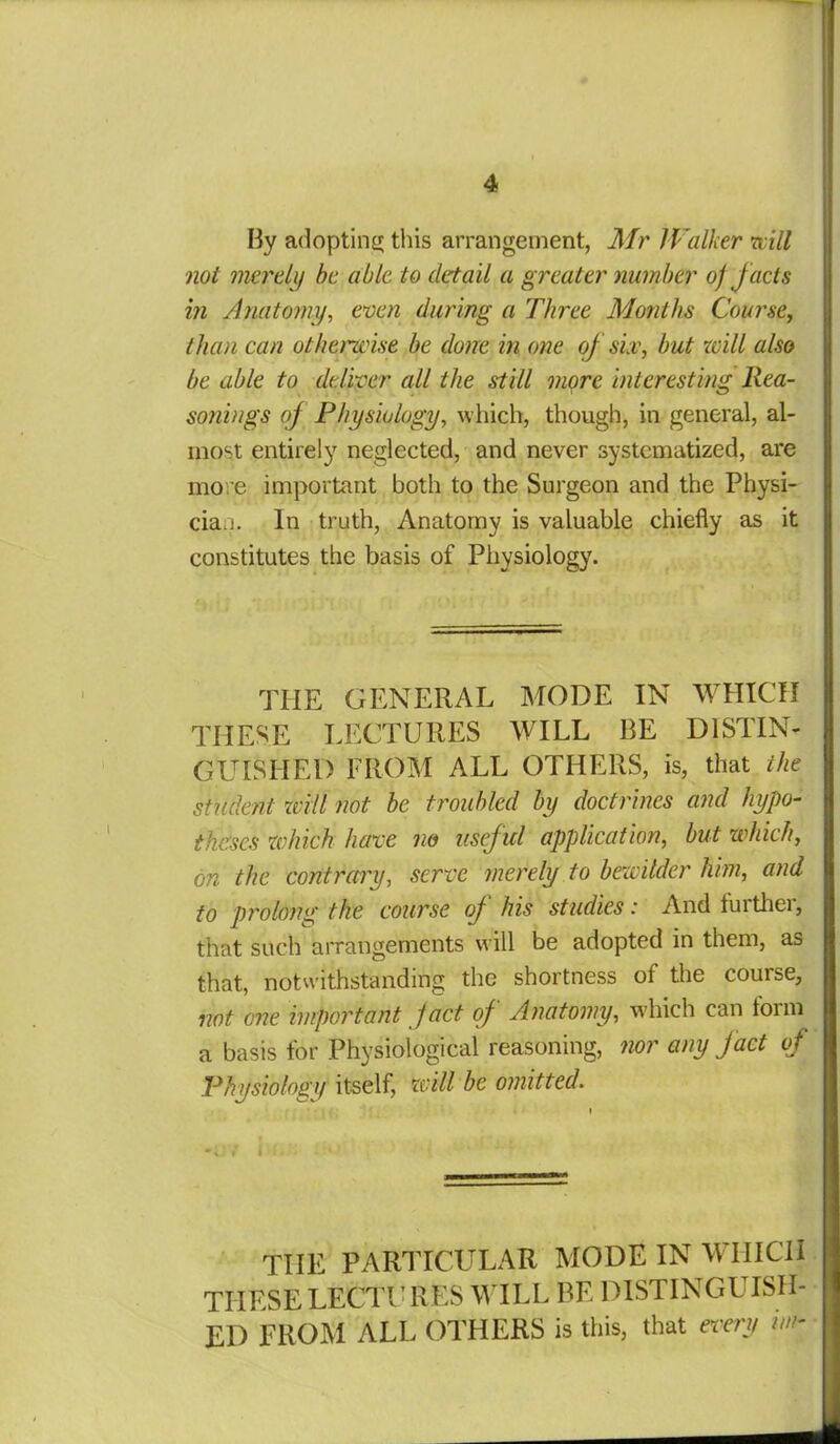 By adopting this arrangement, Mr Walker will not merely be able to detail a greater number of facts in Anatomy, even during a Three Months Course, than can otherwise be done in one of six, but will also be able to deliver all the still more interesting Rea- sonings of Physiology, which, though, in general, al- most entirely neglected, and never systematized, are more important both to the Surgeon and the Physi- cian. In truth, Anatomy is valuable chiefly as it constitutes the basis of Physiology. THE GENERAL MODE IN WHICH THESE LECTURES WILL BE DISTIN- GUISHED FROM ALL OTHERS, is, that the student will not be troubled by doctrines and hypo- theses which have no useful application, but which, on the contrary, serve merely to bewilder him, and to prolong the course of his studies: And further, that such arrangements will be adopted in them, as that, notwithstanding the shortness of the course, not one important fact of Anatomy, which can form a basis for Physiological reasoning, nor any fact of Physiology itself, will be omitted. i •fv in. 4! THE PARTICULAR MODE IN WHICH THESE LECTURES WILL BE DISTINGUISH- ED FROM ALL OTHERS is this, that every un-