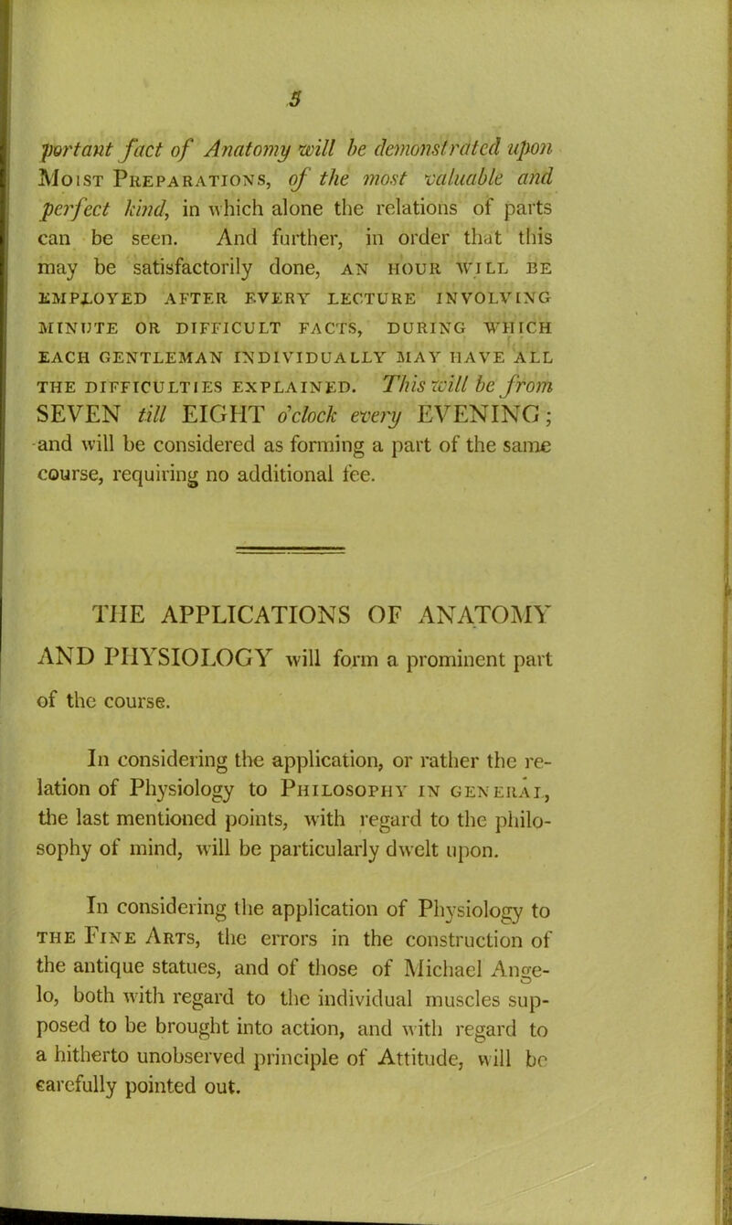 3 fort ant fact of Anatomy will be demonstrated upon Moist Preparations, of the most valuable and perfect kind, in which alone the relations of parts can be seen. And further, in order that this may be satisfactorily done, an hour will be EMPLOYED AFTER EVERY LECTURE INVOLVING MINUTE OR DIFFICULT FACTS, DURING WHICH EACH GENTLEMAN INDIVIDUALLY MAY HAVE ALL THE DIFFICULTIES EXPLAINED. This tVill be from SEVEN till EIGHT o'clock every EVENING; and will be considered as forming a part of the same course, requiring no additional fee. THE APPLICATIONS OF ANATOMY AND PHYSIOLOGY will form a prominent part of the course. In considering the application, or rather the re- lation of Physiology to Philosophy in general, the last mentioned points, with regard to the philo- sophy of mind, will be particularly dwelt upon. In considering the application of Physiology to the Fine Arts, the errors in the construction of the antique statues, and of those of Michael An ere- O lo, both with regard to the individual muscles sup- posed to be brought into action, and with regard to a hitherto unobserved principle of Attitude, will bo carefully pointed out.